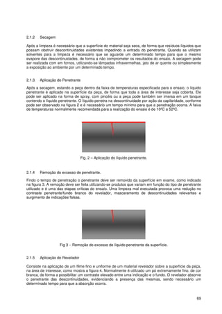 69
2.1.2 Secagem
Após a limpeza é necessário que a superfície do material seja seca, de forma que resíduos líquidos que
possam obstruir descontinuidades existentes impedindo a entrada do penetrante. Quando se utilizam
solventes para a limpeza é necessário que se aguarde um determinado tempo para que o mesmo
evapore das descontinuidades, de forma a não comprometer os resultados do ensaio. A secagem pode
ser realizada com em fornos, utilizando-se lâmpadas infravermelhas, jato de ar quente ou simplesmente
a exposição ao ambiente por um determinado tempo.
2.1.3 Aplicação do Penetrante
Após a secagem, estando a peça dentro da faixa de temperaturas especificada para o ensaio, o líquido
penetrante é aplicado na superfície da peça, de forma que toda a área de interesse seja coberta. Ele
pode ser aplicado na forma de spray, com pincéis ou a peça pode também ser imersa em um tanque
contendo o líquido penetrante. O líquido penetra na descontinuidade por ação da capilaridade, conforme
pode ser observado na figura 2 e é necessário um tempo mínimo para que a penetração ocorra. A faixa
de temperaturas normalmente recomendada para a realização do ensaio é de 10ºC a 52ºC.
Fig. 2 – Aplicação do líquido penetrante.
2.1.4 Remoção do excesso de penetrante.
Findo o tempo de penetração o penetrante deve ser removido da superfície em exame, como indicado
na figura 3. A remoção deve ser feita utilizando-se produtos que variam em função do tipo de penetrante
utilizado e é uma das etapas críticas do ensaio. Uma limpeza mal executada provoca uma redução no
contraste penetrante/fundo branco do revelador, mascaramento de descontinuidades relevantes e
surgimento de indicações falsas.
Fig 3 – Remoção do excesso de líquido penetrante da superfície.
2.1.5 Aplicação do Revelador
Consiste na aplicação de um filme fino e uniforme de um material revelador sobre a superfície da peça,
na área de interesse, como mostra a figura 4. Normalmente é utilizado um pó extremamente fino, de cor
branca, de forma a possibilitar um contraste elevado entre uma indicação e o fundo. O revelador absorve
o penetrante das descontinuidades, evidenciando a presença das mesmas, sendo necessário um
determinado tempo para que a absorção ocorra.
 