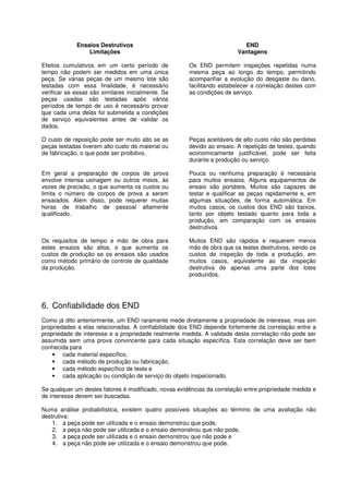 Ensaios Destrutivos
Limitações
Efeitos cumulativos em um certo período de
tempo não podem ser medidos em uma única
peça. Se várias peças de um mesmo lote são
testadas com essa finalidade, é necessário
verificar se essas são similares inicialmente. Se
peças usadas são testadas após vários
períodos de tempo de uso é necessário provar
que cada uma delas foi submetida a condições
de serviço equivalentes antes de validar os
dados.
O custo de reposição pode ser muito alto se as
peças testadas tiverem alto custo de material ou
de fabricação, o que pode ser proibitivo.
Em geral a preparação de corpos de prova
envolve intensa usinagem ou outros meios, às
vezes de precisão, o que aumenta os custos ou
limita o número de corpos de prova a serem
ensaiados. Além disso, pode requerer muitas
horas de trabalho de pessoal altamente
qualificado.
Os requisitos de tempo e mão de obra para
estes ensaios são altos, o que aumenta os
custos de produção se os ensaios são usados
como método primário de controle de qualidade
da produção.
END
Vantagens
Os END permitem inspeções repetidas numa
mesma peça ao longo do tempo, permitindo
acompanhar a evolução do desgaste ou dano,
facilitando estabelecer a correlação destes com
as condições de serviço.
Peças aceitáveis de alto custo não são perdidas
devido ao ensaio. A repetição de testes, quando
economicamente justificável, pode ser feita
durante a produção ou serviço.
Pouca ou nenhuma preparação é necessária
para muitos ensaios. Alguns equipamentos de
ensaio são portáteis. Muitos são capazes de
testar e qualificar as peças rapidamente e, em
algumas situações, de forma automática. Em
muitos casos, os custos dos END são baixos,
tanto por objeto testado quanto para toda a
produção, em comparação com os ensaios
destrutivos.
Muitos END são rápidos e requerem menos
mão de obra que os testes destrutivos, sendo os
custos de inspeção de toda a produção, em
muitos casos, equivalente ao da inspeção
destrutiva de apenas uma parte dos lotes
produzidos.
6. Confiabilidade dos END
Como já dito anteriormente, um END raramente mede diretamente a propriedade de interesse, mas sim
propriedades a elas relacionadas. A confiabilidade dos END depende fortemente da correlação entre a
propriedade de interesse e a propriedade realmente medida. A validade desta correlação não pode ser
assumida sem uma prova convincente para cada situação específica. Esta correlação deve ser bem
conhecida para
• cada material específico,
• cada método de produção ou fabricação,
• cada método específico de teste e
• cada aplicação ou condição de serviço do objeto inspecionado.
Se qualquer um destes fatores é modificado, novas evidências da correlação entre propriedade medida e
de interesse devem ser buscadas.
Numa análise probabilística, existem quatro possíveis situações ao término de uma avaliação não
destrutiva:
1. a peça pode ser utilizada e o ensaio demonstrou que pode,
2. a peça não pode ser utilizada e o ensaio demonstrou que não pode,
3. a peça pode ser utilizada e o ensaio demonstrou que não pode e
4. a peça não pode ser utilizada e o ensaio demonstrou que pode.
 