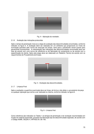 70
Fig. 4 – Aplicação do revelador.
2.1.6 Avaliação das indicações produzidas
Após o tempo de penetração inicia-se a etapa de avaliação das descontinuidades encontradas, conforme
indicado na figura 5. A avaliação deve ser realizada em um ambiente que proporcione os níveis de
iluminação previstos pela norma de execução do ensaio, tanto para o penetrante visível quanto para
penetrantes fluorescentes. A interpretação das indicações das descontinuidades encontradas deve ser
feita de acordo com uma norma de referência ou de fabricação do componente ou de acordo com a
especificação do cliente. Após esta etapa deve ser elaborado um Relatório Técnico de acordo com os
requerimentos do Procedimento de Ensaio.
Fig. 5 – Avaliação das descontinuidades.
2.1.7 Limpeza Final
Após a avaliação a superfície examinada deve ser limpa, de forma a não afetar o uso posterior da peça
ou qualquer operação que venha a ser realizada na mesma, conforme indicado na figura 6.
Fig. 6 – Limpeza final.
Como referência são indicados na Tabela 1 os tempos de penetração e de revelação recomendados em
função do material examinado, processo de fabricação tipo de descontinuidade esperado, de acordo com
o Código ASME, SEÇÃO V, ARTIGO 24, SE-165.
 