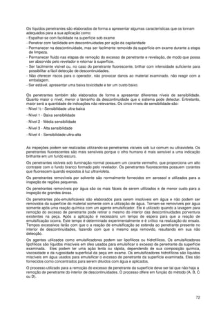 72
Os líquidos penetrantes são elaborados de forma a apresentar algumas características que os tornam
adequados para a sua aplicação como:
- Espalhar-se com facilidade na superfície sob exame
- Penetrar com facilidade em descontinuidades por ação da capilaridade
- Permanecer na descontinuidade, mas ser facilmente removido da superfície em exame durante a etapa
de limpeza.
- Permanecer fluido nas etapas de remoção do excesso de penetrante e revelação, de modo que possa
ser absorvido pelo revelador e retornar à superfície.
- Ser facilmente visível ou, no caso do penetrante fluorescente, brilhar com intensidade suficiente para
possibilitar a fácil detecção de descontinuidades.
- Não oferecer riscos para o operador, não provocar danos ao material examinado, não reagir com a
embalagem.
- Ser estável, apresentar uma baixa toxicidade e ter um custo baixo.
Os penetrantes também são elaborados de forma a apresentar diferentes níveis de sensibilidade.
Quanto maior o nível, menor o tamanho da descontinuidade que o sistema pode detectar. Entretanto,
maior será a quantidade de indicações não relevantes. Os cinco níveis de sensibilidade são:
- Nível ½ - Sensibilidade ultra-baixa
- Nível 1 - Baixa sensibilidade
- Nível 2 - Média sensibilidade
- Nível 3 - Alta sensibilidade
- Nível 4 - Sensibilidade ultra-alta
As inspeções podem ser realizadas utilizando-se penetrantes visíveis sob luz comum ou ultravioleta. Os
penetrantes fluorescentes são mais sensíveis porque o olho humano é mais sensível a uma indicação
brilhante em um fundo escuro.
Os penetrantes visíveis sob iluminação normal possuem um corante vermelho, que proporciona um alto
contraste com o fundo branco formado pelo revelador. Os penetrantes fluorescentes possuem corantes
que fluorescem quando expostos à luz ultravioleta.
Os penetrantes removíveis por solvente são normalmente fornecidos em aerossol e utilizados para a
inspeção de regiões pequenas.
Os penetrantes removíveis por água são os mais fáceis de serem utilizados e de menor custo para a
inspeção de grandes áreas.
Os penetrantes pós-emulsificáveis são elaborados para serem insolúveis em água e não podem ser
removidos da superfície do material somente com a utilização de água. Tornam-se removíveis por água
somente após uma reação química com um agente emulsificador. Ele é utilizado quando a lavagem para
remoção do excesso de penetrante pode retirar o mesmo do interior das descontinuidades porventura
existentes na peça. Após a aplicação é necessário um tempo de espera para que a reação de
emulsificação ocorra. Este tempo é determinado experimentalmente e é crítico na realização do ensaio.
Tempos excessivos farão com que o a reação de emulsificação se estenda ao penetrante presente no
interior de descontinuidades, fazendo com que o mesmo seja removido, resultando em sua não
detecção.
Os agentes utilizados como emulsificadores podem ser lipofílicos ou hidrofílicos. Os emulsificadores
lipofílicos são líquidos miscíveis em óleo usados para emulsificar o excesso de penetrante da superfície
examinada. Eles podem ter uma ação lenta ou rápida, dependendo de sua composição química,
viscosidade e da rugosidade superficial da peça em exame. Os emulsificadores hidrofílicos são líquidos
miscíveis em água usados para emulsificar o excesso de penetrante da superfície examinada. Eles são
fornecidos como concentrados para serem diluídos com água e aplicados.
O processo utilizado para a remoção do excesso de penetrante da superfície deve ser tal que não haja a
remoção de penetrante do interior de descontinuidades. O processo difere em função do método (A, B, C
ou D).
 
