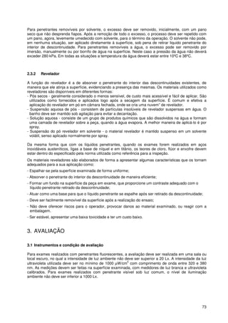 73
Para penetrantes removíveis por solvente, o excesso deve ser removido, inicialmente, com um pano
seco que não desprenda fiapos. Após a remoção de todo o excesso, o processo deve ser repetido com
um pano, agora, levemente umedecido com solvente, para o término da operação. O solvente não pode,
em nenhuma situação, ser aplicado diretamente à superfície, sob pena de retirar liquido penetrante do
interior de descontinuidade. Para penetrantes removíveis a água, o excesso pode ser removido por
imersão, manualmente ou por borrifo de água na superfície. Neste caso a pressão da água não deverá
exceder 280 kPa. Em todas as situações a temperatura da água deverá estar entre 10ºC e 38ºC.
2.3.2 Revelador
A função do revelador é a de absorver o penetrante do interior das descontinuidades existentes, de
maneira que ele atinja a superfície, evidenciando a presença das mesmas. Os materiais utilizados como
reveladores são disponíveis em diferentes formas:
- Pós secos - geralmente considerado o menos sensível, de custo mais acessível e fácil de aplicar. São
utilizados como fornecidos e aplicados logo após a secagem da superfície. É comum e efetiva a
aplicação do revelador em pó em câmara fechada, onde se cria uma nuvem” de revelador.
- Suspensão aquosa de pós - consistem de partículas insolúveis de revelador suspensas em água. O
banho deve ser mantido sob agitação para evitar a decantação.
- Solução aquosa - consiste de um grupo de produtos químicos que são dissolvidos na água e formam
uma camada de revelador sobre a peça, quando a água evapora. A melhor maneira de aplicá-lo é por
spray.
- Suspensão do pó revelador em solvente - o material revelador é mantido suspenso em um solvente
volátil, senso aplicado normalmente por spray.
Da mesma forma que com os líquidos penetrantes, quando os exames forem realizados em aços
inoxidáveis austeníticos, ligas a base de níquel e em titânio, os teores de cloro, flúor e enxofre devem
estar dentro do especificado pela norma utilizada como referência para a inspeção.
Os materiais reveladores são elaborados de forma a apresentar algumas características que os tornam
adequados para a sua aplicação como:
- Espalhar-se pela superfície examinada de forma uniforme;
- Absorver o penetrante do interior da descontinuidade de maneira eficiente;
- Formar um fundo na superfície da peça em exame, que proporcione um contraste adequado com o
líquido penetrante retirado da descontinuidade;
- Atuar como uma base para que o líquido penetrante se espalhe após ser retirado da descontinuidade;
- Deve ser facilmente removível da superfície após a realização do ensaio;
- Não deve oferecer riscos para o operador, provocar danos ao material examinado, ou reagir com a
embalagem.
- Ser estável, apresentar uma baixa toxicidade e ter um custo baixo.
3. AVALIAÇÃO
3.1 Instrumentos e condição de avaliação
Para exames realizados com penetrantes fluorescentes, a avaliação deve ser realizada em uma sala ou
local escuro, no qual a intensidade de luz ambiente não deve ser superior a 20 Lx. A intensidade da luz
ultravioleta utilizada deve ser no mínimo de 1000 µW/cm
2
com comprimento de onda entre 320 e 380
nm. As medições devem ser feitas na superfície examinada, com medidores de luz branca e ultravioleta
calibrados. Para exames realizados com penetrante visível sob luz comum, o nível de iluminação
ambiente não deve ser inferior a 1000 Lx.
 
