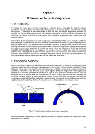 75
Capítulo 7
O Ensaio por Partículas Magnéticas
1. INTRODUÇÃO
O método de ensaio por partículas magnéticas é utilizado para a detecção de descontinuidades
superficiais e sub-superficiais em materiais ferromagnéticos. É um método rápido e relativamente fácil de
ser aplicado. A detecção de descontinuidades é feita por meio de campos magnéticos aplicados ao
material e o uso de pequenas partículas de materiais magnéticos, que se acumulam nas regiões da
superfície do material onde ocorre uma fuga de fluxo magnético ocasionada pela presença de uma
descontinuidade.
Este método de ensaio pode ser utilizado uma grande variedade de produtos, como forjados, fundidos e
juntas soldadas, sendo utilizado nos mais diversos setores industriais como o automotivo,petroquímica,
energia, dentre outras. Uma aplicação de importância é a inspeção de tubulações e partes de estruturas
offshore submersas. Inicialmente foi muito utilizado pela indústria ferroviária para a detecção de defeitos
em rodas e eixos, como substituto do método de óleo e pó de giz. Atualmente é utilizado tanto nas
inspeções de fabricação quanto nas inspeções em serviço, como um método superficial extremamente
eficiente para a detecção de descontinuidades superficiais e sub-superficiais. Esta última característica
confere a este método de ensaio uma vantagem apreciável sobre o ensaio por líquido penetrante, no
qual somente descontinuidades abertas à superfície podem ser detectadas.
2. PRINCÍPIOS BÁSICOS
Quando um campo magnético é aplicado a um material ferromagnético as linhas de campo penetram no
material e, caso haja algum obstáculo à sua passagem, elas tendem a contornar este obstáculo. Se este
obstáculo estiver próximo à superfície, as linhas de campo tenderão a contorná-lo e, dessa forma, sair à
superfície, ocorrendo a fuga de fluxo. Caso sejam jogadas partículas magnéticas nesta região, elas
tenderão a se acumular na região de ocorrência da fuga de fluxo, formando uma indicação no local da
descontinuidade. O ensaio pode ser realizado por via seca, na qual as partículas são aplicadas na
superfície da peça durante a magnetização da mesma ou por via úmida, na qual as partículas são
mantidas em suspensão líquida e aspergidas na superfície da peça, aonde também irão se acumular nas
regiões de ocorrência de fuga de fluxo. Na figura 1 pode ser observado um exemplo do ensaio.
Fig.1 – Princípios do ensaio por partículas magnéticas.
Descontinuidades superficiais ou ainda aquelas próximas à superfície podem ser detectadas, como
exemplificado na figura 2.
 