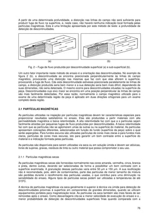 76
A partir de uma determinada profundidade, a distorção nas linhas do campo não será suficiente para
produzir fuga de fluxo na superfície, e, neste caso, não haverá nenhuma indicação local formada pelas
partículas magnéticas. Esta é uma limitação apresentada por este método de teste: a profundidade de
detecção de descontinuidades.
(a) (b)
Fig. 2 – Fuga de fluxo produzida por descontinuidade superficial (a) e sub-superficial (b).
Um outro fator importante neste método de ensaio é a orientação das descontinuidades. No exemplo da
figura 2 (b), a descontinuidade se encontra posicionada perpendicularmente às linhas do campo
magnético, provocando uma distorção nas mesmas que faz com que elas aflorem à superfície,
provocando a fuga de fluxo. Cãs esta descontinuidade estivesse posicionada paralelamente às linhas de
campo, a distorção produzida seria bem menor e a sua detecção seria bem mais difícil, dependendo de
suas dimensões, não seria detectada. O mesmo ocorre para descontinuidades situadas na superfície da
peça. Descontinuidades cujo eixo maior se encontra em uma posição perpendicular às linhas de campo
são mais facilmente detectadas. Por essa razão, normalmente o campo magnético utilizado para o
exame de uma determinada região da peça é aplicado em duas direções ortogonais para um exame
completo desta região.
2.1 PARTÍCULAS MAGNÉTICAS
As partículas utilizadas na inspeção por partículas magnéticas devem ter características especiais para
proporcionar resultados satisfatórios no ensaio. Elas são produzidas a partir materiais com alta
permeabilidade magnética e baixa retentividade. A alta retentividade faz com que a s partículas sejam
facilmente atraídas por pequenas fugas de fluxo produzidas por descontinuidades. A baixa retentividade
faz com que as partículas não se aglomerem umas às outras ou na superfície do material. As partículas
apresentam colorações diferentes, selecionadas em função do fundo (superfície da peça) sobre o qual
serão aspergidas. Para fundos escuros são utilizadas partículas de cores mais claras e para fundos mais
claros, partículas de cores mais escuras, isto para garantir um bom contraste entre a superfície do
material e a indicação formada pelas partículas.
As partículas são disponíveis para serem utilizadas via seca ou em solução úmida e devem ser atóxicas,
livres de sujeiras, graxas, resíduos de tinta ou outro material que possa comprometer o seu uso.
2.1.1 Partículas magnéticas secas
As partículas magnéticas secas são fornecidas normalmente nas cores amarela, vermelha, cinza, branca
e preta, dentre outras, devendo ser selecionadas de forma a possibilitar um bom contraste com a
superfície examinada. A granulação dessas partículas varia entre 50 µm e 150 µm. A sua reutilização
não é recomendada, pois, além de contaminantes, parte das partículas de menor tamanho da mistura
são perdidas durante o recolhimento das partículas usadas, o que contribui para uma diminuição na
sensibilidade do ensaio. Alguns tipos de partículas secas podem ser utilizadas a temperaturas de até
315ºC.
A técnica de partículas magnéticas via seca geralmente é superior à técnica via úmida para detecção de
descontinuidades próximas à superfície em componentes de grandes dimensões, quando se utilizam
equipamentos portáteis para magnetização local. As partículas via seca também são mais fáceis de ser
removidas após o ensaio. Como desvantagens cita-se a menor velocidade de execução do ensaio e a ,
menor probabilidade de detecção de descontinuidades superficiais finas quando comparada com a
 