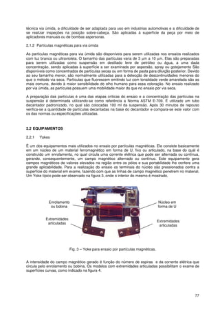 77
técnica via úmida, a dificuldade de ser adaptada para uso em industrias automotivas e a dificuldade de
se realizar inspeções na posição sobre-cabeça. São aplicadas à superfície da peça por meio de
aplicadores manuais ou de bombas aspersoras.
2.1.2 Partículas magnéticas para via úmida
As partículas magnéticas para via úmida são disponíveis para serem utilizadas nos ensaios realizados
com luz branca ou ultravioleta. O tamanho das partículas varia de 3 µm a 10 µm. Elas são preparadas
para serem utilizadas como suspensão em destilado leve de petróleo ou água, a uma dada
concentração, sendo aplicadas à superfície a ser examinada por aspersão, spray ou gotejamento São
disponíveis como concentrados de partículas secas ou em forma de pasta para diluição posterior. Devido
ao seu tamanho menor, são normalmente utilizadas para a detecção de descontinuidades menores do
que o método via seca. Partículas que fluorescem emitindo luz com tonalidade verde amarelada são as
mais comuns, devido à maior sensibilidade do olho humano para essa coloração. No ensaio realizado
por via úmida, as partículas possuem uma mobilidade maior do que no ensaio por via seca.
A preparação das partículas é uma das etapas críticas do ensaio e a concentração das partículas na
suspensão é determinada utilizando-se como referência a Norma ASTM E-709. É utilizado um tubo
decantador padronizado, no qual são colocadas 100 ml da suspensão. Após 30 minutos de repouso
verifica-se a quantidade de partículas decantadas na base do decantador e compara-se este valor com
os das normas ou especificações utilizadas.
2.2 EQUIPAMENTOS
2.2.1 Yokes
É um dos equipamentos mais utilizados no ensaio por partículas magnéticas. Ele consiste basicamente
em um núcleo de um material ferromagnético em forma de U, fixo ou articulado, na base do qual é
construído um enrolamento, no qual circula uma corrente elétrica que pode ser alternada ou contínua,
gerando, consequentemente, um campo magnético alternado ou contínuo. Este equipamento gera
campos magnéticos de valores elevados na região entre os pólos e sua portabilidade lhe confere uma
grande aplicabilidade. Para a realização do ensaio os terminais do núcleo são pressionados contra a
superfície do material em exame, fazendo com que as linhas de campo magnético penetrem no material.
Um Yoke típico pode ser observado na figura 3, onde o interior do mesmo é mostrado.
Fig. 3 – Yoke para ensaio por partículas magnéticas.
A intensidade do campo magnético gerado é função do número de espiras e da corrente elétrica que
circula pelo enrolamento ou bobina. Os modelos com extremidades articuladas possibilitam o exame de
superfícies curvas, como indicado na figura 4.
Extremidades
articuladas
Extremidades
articuladas
Núcleo em
forma de U
Enrolamento
ou bobina
 