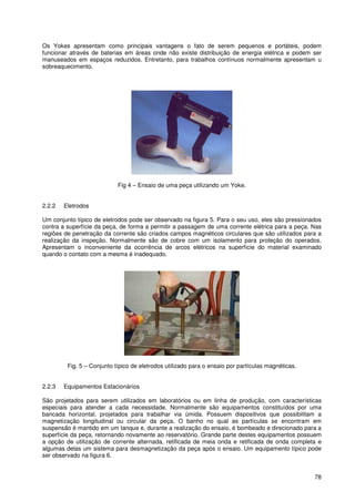 78
Os Yokes apresentam como principais vantagens o fato de serem pequenos e portáteis, podem
funcionar através de baterias em áreas onde não existe distribuição de energia elétrica e podem ser
manuseados em espaços reduzidos. Entretanto, para trabalhos contínuos normalmente apresentam u
sobreaquecimento.
Fig 4 – Ensaio de uma peça utilizando um Yoke.
2.2.2 Eletrodos
Um conjunto típico de eletrodos pode ser observado na figura 5. Para o seu uso, eles são pressionados
contra a superfície da peça, de forma a permitir a passagem de uma corrente elétrica para a peça. Nas
regiões de penetração da corrente são criados campos magnéticos circulares que são utilizados para a
realização da inspeção. Normalmente são de cobre com um isolamento para proteção do operados.
Apresentam o inconveniente da ocorrência de arcos elétricos na superfície do material examinado
quando o contato com a mesma é inadequado.
Fig. 5 – Conjunto típico de eletrodos utilizado para o ensaio por partículas magnéticas.
2.2.3 Equipamentos Estacionários
São projetados para serem utilizados em laboratórios ou em linha de produção, com características
especiais para atender a cada necessidade. Normalmente são equipamentos constituídos por uma
bancada horizontal, projetados para trabalhar via úmida. Possuem dispositivos que possibilitam a
magnetização longitudinal ou circular da peça. O banho no qual as partículas se encontram em
suspensão é mantido em um tanque e, durante a realização do ensaio, é bombeado e direcionado para a
superfície da peça, retornando novamente ao reservatório. Grande parte destes equipamentos possuem
a opção de utilização de corrente alternada, retificada de meia onda e retificada de onda completa e
algumas delas um sistema para desmagnetização da peça após o ensaio. Um equipamento típico pode
ser observado na figura 6.
 