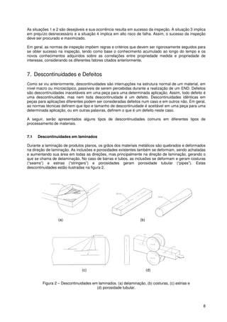 8
As situações 1 e 2 são desejáveis e sua ocorrência resulta em sucesso da inspeção. A situação 3 implica
em prejuízo desnecessário e a situação 4 implica em alto risco de falha. Assim, o sucesso da inspeção
deve ser procurado e maximizado.
Em geral, as normas de inspeção impõem regras e critérios que devem ser rigorosamente seguidos para
se obter sucesso na inspeção, tendo como base o conhecimento acumulado ao longo do tempo e os
novos conhecimentos adquiridos sobre as correlações entre propriedade medida e propriedade de
interesse, considerando os diferentes fatores citados anteriormente.
7. Descontinuidades e Defeitos
Como se viu anteriormente, descontinuidades são interrupções na estrutura normal de um material, em
nível macro ou microscópico, passíveis de serem percebidas durante a realização de um END. Defeitos
são descontinuidades inaceitáveis em uma peça para uma determinada aplicação. Assim, todo defeito é
uma descontinuidade, mas nem toda descontinuidade é um defeito. Descontinuidades idênticas em
peças para aplicações diferentes podem ser consideradas defeitos num caso e em outros não. Em geral,
as normas técnicas definem que tipo e tamanho de descontinuidade é aceitável em uma peça para uma
determinada aplicação, ou em outras palavras, definem o que é um defeito neste caso.
A seguir, serão apresentados alguns tipos de descontinuidades comuns em diferentes tipos de
processamento de materiais.
7.1 Descontinuidades em laminados
Durante a laminação de produtos planos, os grãos dos materiais metálicos são quebrados e deformados
na direção de laminação. As inclusões e porosidades existentes também se deformam, sendo achatadas
e aumentando sua área em todas as direções, mas principalmente na direção de laminação, gerando o
que se chama de delaminação. No caso de barras e tubos, as inclusões se deformam e geram costuras
(“seams”) e estrias (“stringers”) e porosidades geram porosidade tubular (“pipes”). Estas
descontinuidades estão ilustradas na figura 2.
(a) (b)
(c) (d)
Figura 2 – Descontinuidades em laminados. (a) delaminação, (b) costuras, (c) estrias e
(d) porosidade tubular.
 