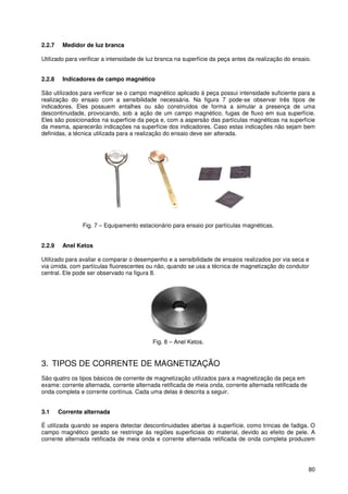 80
2.2.7 Medidor de luz branca
Utilizado para verificar a intensidade de luz branca na superfície da peça antes da realização do ensaio.
2.2.8 Indicadores de campo magnético
São utilizados para verificar se o campo magnético aplicado à peça possui intensidade suficiente para a
realização do ensaio com a sensibilidade necessária. Na figura 7 pode-se observar três tipos de
indicadores. Eles possuem entalhes ou são construídos de forma a simular a presença de uma
descontinuidade, provocando, sob a ação de um campo magnético, fugas de fluxo em sua superfície.
Eles são posicionados na superfície da peça e, com a aspersão das partículas magnéticas na superfície
da mesma, aparecerão indicações na superfície dos indicadores. Caso estas indicações não sejam bem
definidas, a técnica utilizada para a realização do ensaio deve ser alterada.
Fig. 7 – Equipamento estacionário para ensaio por partículas magnéticas.
2.2.9 Anel Ketos
Utilizado para avaliar e comparar o desempenho e a sensibilidade de ensaios realizados por via seca e
via úmida, com partículas fluorescentes ou não, quando se usa a técnica de magnetização do condutor
central. Ele pode ser observado na figura 8.
Fig. 8 – Anel Ketos.
3. TIPOS DE CORRENTE DE MAGNETIZAÇÃO
São quatro os tipos básicos de corrente de magnetização utilizados para a magnetização da peça em
exame: corrente alternada, corrente alternada retificada de meia onda, corrente alternada retificada de
onda completa e corrente contínua. Cada uma delas é descrita a seguir.
3.1 Corrente alternada
É utilizada quando se espera detectar descontinuidades abertas à superfície, como trincas de fadiga. O
campo magnético gerado se restringe às regiões superficiais do material, devido ao efeito de pele. A
corrente alternada retificada de meia onda e corrente alternada retificada de onda completa produzem
 