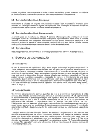 81
campos magnéticos com uma penetração maior e devem ser utilizadas quando se espera a ocorrência
de descontinuidades próximas à superfície. As partículas possuem uma boa mobilidade.
3.2 Corrente alternada retificada de meia onda
Normalmente é utilizada em conjunto com partículas via seca e com magnetização localizada (com
eletrodos ou Yokes) para examinar regiões sub-superficiais para a detecção de descontinuidades em
juntas soldadas e peças fundidas. A corrente utilizada é monofásica.
3.3 Corrente alternada retificada de onda completa
A corrente pode ser monofásica ou trifásica. A corrente trifásica apresenta a vantagem de menor
amperagem na linha e a corrente monofásica a vantagem de equipamentos de menor custo. A corrente
alternada retificada de onda completa é normalmente utilizada quando o método de inspeção é o de
magnetização residual. Devido à baixa mobilidade das partículas com este tipo de corrente, deve-se
assegurar um tempo suficiente de magnetização para formação das indicações.
3.4 Corrente contínua
Produzida por baterias, é mais restrita ao exame de peças específicas e técnica do campo residual.
4. TÉCNICAS DE MAGNETIZAÇÃO
4.1 Técnica do Yoke
O Yoke é posicionado na superfície da peça, dando origem a um campo magnético longitudinal. Os
Yokes com pernas articuladas são mais indicados para uso geral, pois o ajuste das pernas possibilita o
seu posicionamento de diversas maneiras, principalmente para o exame em superfícies irregulares ou
em ângulo. A maior parte dos Yokes é alimentada por corrente alternada, corrente alternada retificada de
meia onda ou de onda completa. Um dos métodos utilizados para verificar a capacidade do Yoke de
produzir campos magnéticos adequados à realização do exame é o levantamento de uma barra
padronizada. Quando alimentado com corrente alternada e com as pernas posicionadas com o maior
afastamento a ser utilizado no ensaio, ele deve ser capaz de levantar uma barra com pelo menos 4,5 kg.
Caso seja alimentado por corrente contínua, o peso da barra deverá ser de pelo menos 18 kg (ASME ,
Seção V, Artigo 7).
4.2 Técnica do Eletrodo
Os eletrodos são pressionados contra a superfície da peça e a corrente de magnetização é então
acionada. São utilizadas corrente contínua ou retificada. A corrente deve ser de 4 A a 5 A por milímetro
de espaçamento entre os eletrodos para seções com espessura de 19 mm ou mais. Para seções com
espessura menor do que 19 mm, a corrente utilizada deve ser de 3,6 A a 4,4 A por milímetro de
espaçamento dos eletrodos. O espaçamento entre os eletrodos não deve exceder 200 mm.
Espaçamentos menores podem ser utilizados para contornar limitações geométricas para a execução do
ensaio ou para aumentar a sua sensibilidade. Entretanto espaçamentos menores do que 75 mm não são
recomendáveis (ASME , Seção V, Artigo 7). Um problema apresentado por esta técnica é a ocorrência
de faíscas
Tanto para a técnica do Yoke como para a técnica dos eletrodos, a magnetização da peça deve ser feita
em duas direções ortogonais, de modo a possibilitar o exame de toda a região de interesse. Deve-se
prever uma sobreposição do ensaio entre duas regiões distintas, de forma a não haver perda de
informações. O procedimento adotado para uma junta soldada está indicado na figura 9. O Yoke ou os
eletrodos são colocados inicialmente na posição P1, em seguida na posição P2. A seguir são colocados
na posição P3 e logo após P4, com uma sobreposição de áreas inspecionadas. O processo continua até
o exame completo da junta.
 