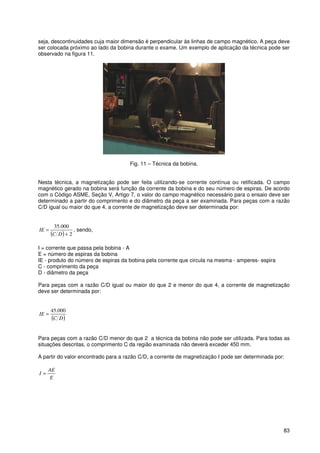 83
seja, descontinuidades cuja maior dimensão é perpendicular às linhas de campo magnético. A peça deve
ser colocada próximo ao lado da bobina durante o exame. Um exemplo de aplicação da técnica pode ser
observado na figura 11.
Fig. 11 – Técnica da bobina.
Nesta técnica, a magnetização pode ser feita utilizando-se corrente contínua ou retificada. O campo
magnético gerado na bobina será função da corrente da bobina e do seu número de espiras. De acordo
com o Código ASME, Seção V, Artigo 7, o valor do campo magnético necessário para o ensaio deve ser
determinado a partir do comprimento e do diâmetro da peça a ser examinada. Para peças com a razão
C/D igual ou maior do que 4, a corrente de magnetização deve ser determinada por:
( ) 2
000.35
+
=
DC
IE , sendo,
I = corrente que passa pela bobina - A
E = número de espiras da bobina
IE - produto do número de espiras da bobina pela corrente que circula na mesma - amperes- espira
C - comprimento da peça
D - diâmetro da peça
Para peças com a razão C/D igual ou maior do que 2 e menor do que 4, a corrente de magnetização
deve ser determinada por:
( )DC
IE
000.45
=
Para peças com a razão C/D menor do que 2 a técnica da bobina não pode ser utilizada. Para todas as
situações descritas, o comprimento C da região examinada não deverá exceder 450 mm.
A partir do valor encontrado para a razão C/D, a corrente de magnetização I pode ser determinada por:
E
AE
I =
 