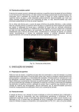 84
4.5 Técnica do condutor central
A técnica do condutor central é utilizada para examinar a superfície interna de peças de forma cilíndrica
ou em forma de anel. Nesta técnica, um cabo condutor de energia é posicionado no centro da peça a ser
examinada. Com a passagem de corrente pelo mesmo é criado um campo magnético circular na
superfície interna da peça, e serão detectadas preferencialmente, descontinuidades cujo maior eixo
esteja orientado paralelamente ao eixo longitudinal da peça, ou seja, descontinuidades cuja maior
dimensão é perpendicular às linhas de campo magnético.
Ao se utilizar esta técnica para o exame de peças cilíndricas de grandes diâmetros, o cabo condutor
deve ser colocado próximo à superfície interna da peça e a superfície da mesma deverá ser examinada
por seções. A adequação do campo para a realização do ensaio deve ser verificada utilizando-se
indicadores de campo magnético ou medidores de campo magnético, de forma a determinar a extensão
de cada uma das seções da peça a ser examinada. Os valores de corrente devem ser os mesmos
estabelecidos para a técnica de contato direto, considerando-se a utilização de apenas um condutor
central. Aumentando-se o número de condutores centrais, a corrente necessária diminuirá
proporcionalmente. Um exemplo de aplicação da técnica é apresentado na figura 12.
Fig. 12 – Técnica de contato direto.
5. EXECUÇÃO DO ENSAIO
5.1 Preparação da superfície
Antes do início do ensaio, a superfície da peça deve ser examinada e a área de interesse e as áreas
adjacentes devem estar secas e livres de sujeira, graxa, óleo, escória ou qualquer material estranho que
possa prejudicar a realização ou a interpretação dos resultados. A limpeza pode ser realizada com o uso
de detergentes, solventes orgânicos, removedores de tintas, vapor, jato de areia ou esmerilhamento.
Alguns efeitos que a presença de impurezas na superfície podem causar são a contaminação do banho
em que as partículas são mantidas em suspensão no ensaio por via úmida e a diminuição da mobilidade
das partículas na superfície durante a aplicação do campo. Caso a superfície seja recoberta com uma
camada de material não ferromagnético, deve-se demonstrar que as descontinuidades porventura
existentes na peça poderão ser detectadas mesmo com a presença da camada.
5.2 Técnica de ensaio
A seleção da técnica a ser utilizada no ensaio é baseada na norma de referência para a fabricação e
inspeção da peça ou componente, das suas características geométricas e construtivas, de seu
acabamento superficial, do tipo e dimensões das descontinuidades que podem ocorrer durante a sua
fabricação ou uso. O ensaio deve ser planejado de forma a possibilitar uma cobertura completa das
áreas de interesse na peça ou componente, como apresentado na FIG. 5.5.1, para uma junta soldada.
 