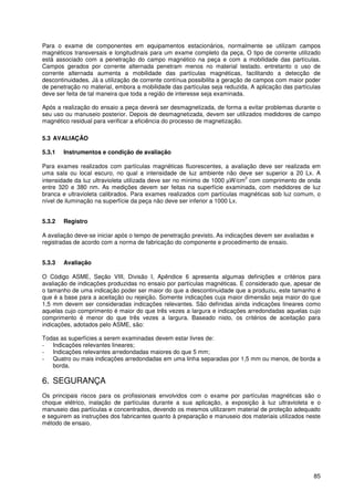 85
Para o exame de componentes em equipamentos estacionários, normalmente se utilizam campos
magnéticos transversais e longitudinais para um exame completo da peça, O tipo de corrente utilizado
está associado com a penetração do campo magnético na peça e com a mobilidade das partículas.
Campos gerados por corrente alternada penetram menos no material testado. entretanto o uso de
corrente alternada aumenta a mobilidade das partículas magnéticas, facilitando a detecção de
descontinuidades. Já a utilização de corrente contínua possibilita a geração de campos com maior poder
de penetração no material, embora a mobilidade das partículas seja reduzida. A aplicação das partículas
deve ser feita de tal maneira que toda a região de interesse seja examinada.
Após a realização do ensaio a peça deverá ser desmagnetizada, de forma a evitar problemas durante o
seu uso ou manuseio posterior. Depois de desmagnetizada, devem ser utilizados medidores de campo
magnético residual para verificar a eficiência do processo de magnetização.
5.3 AVALIAÇÃO
5.3.1 Instrumentos e condição de avaliação
Para exames realizados com partículas magnéticas fluorescentes, a avaliação deve ser realizada em
uma sala ou local escuro, no qual a intensidade de luz ambiente não deve ser superior a 20 Lx. A
intensidade da luz ultravioleta utilizada deve ser no mínimo de 1000 µW/cm
2
com comprimento de onda
entre 320 e 380 nm. As medições devem ser feitas na superfície examinada, com medidores de luz
branca e ultravioleta calibrados. Para exames realizados com partículas magnéticas sob luz comum, o
nível de iluminação na superfície da peça não deve ser inferior a 1000 Lx.
5.3.2 Registro
A avaliação deve-se iniciar após o tempo de penetração previsto. As indicações devem ser avaliadas e
registradas de acordo com a norma de fabricação do componente e procedimento de ensaio.
5.3.3 Avaliação
O Código ASME, Seção VIII, Divisão I, Apêndice 6 apresenta algumas definições e critérios para
avaliação de indicações produzidas no ensaio por partículas magnéticas. É considerado que, apesar de
o tamanho de uma indicação poder ser maior do que a descontinuidade que a produziu, este tamanho é
que é a base para a aceitação ou rejeição. Somente indicações cuja maior dimensão seja maior do que
1,5 mm devem ser consideradas indicações relevantes. São definidas ainda indicações lineares como
aquelas cujo comprimento é maior do que três vezes a largura e indicações arredondadas aquelas cujo
comprimento é menor do que três vezes a largura. Baseado nisto, os critérios de aceitação para
indicações, adotados pelo ASME, são:
Todas as superfícies a serem examinadas devem estar livres de:
- Indicações relevantes lineares;
- Indicações relevantes arredondadas maiores do que 5 mm;
- Quatro ou mais indicações arredondadas em uma linha separadas por 1,5 mm ou menos, de borda a
borda.
6. SEGURANÇA
Os principais riscos para os profissionais envolvidos com o exame por partículas magnéticas são o
choque elétrico, inalação de partículas durante a sua aplicação, a exposição à luz ultravioleta e o
manuseio das partículas e concentrados, devendo os mesmos utilizarem material de proteção adequado
e seguirem as instruções dos fabricantes quanto à preparação e manuseio dos materiais utilizados neste
método de ensaio.
 