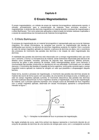 86
Capítulo 8
O Ensaio Magnetoelástico
O ensaio magnetoelástico, um método de ensaio de materiais ferromagnéticos relativamente recente, é
utilizado, principalmente, para a caracterização de materiais. Seus princípios envolvem a
magnetostrição, a dinâmica dos domínios magnéticos no material durante o processo de magnetização e
o efeito Barkhausen. Tem como potenciais aplicações a determinação de tensões residuais e aplicadas e
o estudo de características da microestrutura de materiais ferromagnéticos.
1. O Efeito Barkhausen
O processo de magnetização de um material ferromagnético é representado pela sua curva de histerese
magnética. Em escala microscópica, as variações que ocorrem na magnetização são devidas às
modificações que ocorrem na estrutura de domínios magnéticos existente no material. Com o aumento
do valor do campo magnético aplicado ao material, a estrutura de domínios se altera, com a ocorrência
dos processos de movimento das paredes dos domínios e de rotação do vetor magnetização dos
domínios.
A mobilidade das paredes dos domínios está relacionada com a energia magnetostática total, que varia
com o tamanho, a forma e a microestrutura do material, sendo fortemente influenciada pela estrutura de
defeitos como cavidades, inclusões, partículas de segunda fase, discordâncias, defeitos pontuais,
contornos de grãos e pela presença de tensões. Estas heterogeneidades atuam como barreiras à
movimentação das paredes, produzindo um decréscimo em sua velocidade. Confrontado com um defeito
(barreira), o movimento das paredes é impedido de forma repentina, continuando somente após o campo
magnético externo aplicado ao material ter atingido um valor que possibilite a ultrapassagem daquela
barreira.
Desta forma, durante o processo de magnetização, o movimento das paredes dos domínios através do
material não ocorre de forma suave e sim aos saltos, de uma barreira de energia à outra, à medida que o
valor do campo magnético aplicado aumenta. O movimento descontínuo das paredes dos domínios
provoca mudanças descontínuas no fluxo magnético durante a magnetização. A curva de magnetização
do material, que a princípio aparenta expressar uma variação suave da densidade de fluxo magnético
com o campo magnético aplicado, observada em escala microscópica, apresenta o comportamento
indicado na figura 1.
Fig. 1 – Variações na densidade de fluxo no processo de magnetização.
Na região ampliada da curva, cada linha vertical nos degraus representa o movimento discreto de um
conjunto de paredes de domínios de uma barreira de energia para outra, com o conseqüente aumento
 