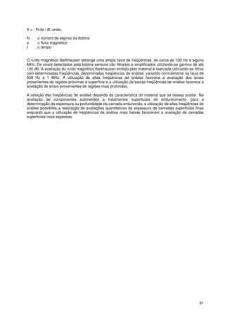 91
V = - N dφ / dt, onde,
N o número de espiras da bobina
φ o fluxo magnético
t o tempo
O ruído magnético Barkhausen abrange uma ampla faixa de freqüências, de cerca de 100 Hz a alguns
MHz. Os sinais detectados pela bobina sensora são filtrados e amplificados utilizando-se ganhos de até
100 dB. A avaliação do ruído magnético Barkhausen emitido pelo material é realizada utilizando-se filtros
com determinadas freqüências, denominadas freqüências de análise, variando normalmente na faixa de
500 Hz a 1 MHz. A utilização de altas freqüências de análise favorece a avaliação dos sinais
provenientes de regiões próximas à superfície e a utilização de baixas freqüências de análise favorece a
avaliação de sinais provenientes de regiões mais profundas.
A seleção das freqüências de análise depende da característica do material que se deseja avaliar. Na
avaliação de componentes submetidos a tratamentos superficiais de endurecimento, para a
determinação da espessura ou profundidade da camada endurecida, a utilização de altas freqüências de
análise possibilita a realização de avaliações quantitativas da espessura de camadas superficiais finas
enquanto que a utilização de freqüências de análise mais baixas favorecem a avaliação de camadas
superficiais mais espessas.
 