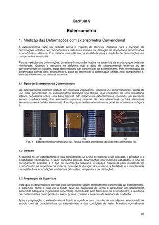 92
Capítulo 9
Extensometria
1. Medição das Deformações com Extensometria Convencional
A extensiometria pode ser definida como o conjunto de técnicas utilizadas para a medição de
deformações sofridas por componentes e estruturas através da utilização de dispositivos denominados
extensômetros elétricos. É o método mais utilizado na atualidade para a medição de deformações em
componentes estruturais
Para a medição das deformações, os extensômetros são fixados na superfície da estrutura que deve ser
monitorada. Quando a estrutura se deforma, sob a ação de carregamentos externos ou de
carregamentos de trabalho, estas deformações são transmitidas ao extensômetro. Pela monitoração da
deformação sofrida pelo extensômetro, pode-se determinar a deformação sofrida pelo componente e,
consequentemente, as tensões atuantes.
1.1 Tipos de Extensômetros Convencionais
Os extensômetros elétricos podem ser resistivos, capacitivos, indutivos ou semicondutores, sendo de
uso mais generalizado os extensômetros resistivos tipo lâmina, que consistem de uma resistência
elétrica depositada sobre uma base flexível. São disponíveis extensômetros contendo um elemento
sensor (unidirecionais); dois elementos sensores (rosetas de dois elementos) ou três elementos
sensores (roseta de três elementos). A configuração destes extensômetros pode ser observada na figura
1.
(a) (b) (c)
Fig. 1 – Extensômetro unidirecional (a), roseta de dois elementos (b) e de três elementos (c).
1.2 Seleção
A seleção de um extensômetro é feita considerando-se o tipo de material a ser avaliado, a precisão e a
estabilidade necessárias, o valor esperado para as deformações nos materiais estudados, o tipo de
carregamento aplicado e o tipo de informação desejada, o espaço disponível para instalação do
extensômetro na superfície do material, o tempo de duração dos ensaios, a facilidade e a simplicidade
de instalação e as condições ambientais (atmosfera, temperatura de utilização).
1.3 Preparação da Superfície
Para que as deformações sofridas pelo componente sejam integralmente transmitidas ao extensômetro,
a superfície sobre a qual ele é fixado deve ser preparada de forma a apresentar um acabamento
superficial adequado (rugosidade superficial), especificado pelo fabricante do extensômetro, a ausência
de contaminantes como gorduras, óleos, graxas, poeira e a ausência de resíduos de oxidação.
Após a preparação, o extensômetro é fixado à superfície com o auxílio de um adesivo, selecionado de
acordo com as características do extensômetro e das condições de teste. Adesivos normalmente
 