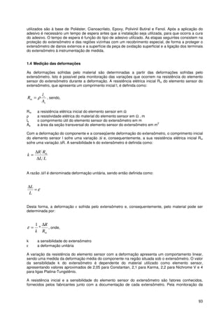 93
utilizados são à base de Poliéster, Cianoacrilato, Epoxy, Polivinil Butiral e Fenol. Após a aplicação do
adesivo é necessário um tempo de espera antes que a instalação seja utilizada, para que ocorra a cura
do adesivo. O tempo de espera é função do tipo de adesivo utilizado. As etapas seguintes consistem na
proteção do extensômetro e das regiões vizinhas com um recobrimento especial, de forma a proteger o
extensômetro de danos externos e a superfície da peça de oxidação superficial e a ligação dos terminais
do extensômetro à instrumentação de medida.
1.4 Medição das deformações
As deformações sofridas pelo material são determinadas a partir das deformações sofridas pelo
extensômetro. Isto é possível pela monitoração das variações que ocorrem na resistência do elemento
sensor do extensômetro durante a deformação. A resistência elétrica inicial Rin do elemento sensor do
extensômetro, que apresenta um comprimento inicial l, é definida como:
s
s
in
A
l
R ρ= , sendo,
Rin a resistência elétrica inicial do elemento sensor em Ω
ρ a resistividade elétrica do material do elemento sensor em Ω . m
ls o comprimento útil do elemento sensor do extensômetro em m
As a área da seção transversal do elemento sensor do extensômetro em m
2
Com a deformação do componente e a conseqüente deformação do extensômetro, o comprimento inicial
do elemento sensor l sofre uma variação ∆l e, consequentemente, a sua resistência elétrica inicial Rin
sofre uma variação ∆R. A sensibilidade k do extensômetro é definida como:
LL
RR
k in
∆
∆
=
A razão ∆l/l é denominada deformação unitária, sendo então definida como:
ε=
∆
L
L
Desta forma, a deformação ε sofrida pelo extensômetro e, consequentemente, pelo material pode ser
determinada por:
inR
R
k
∆
= *
1
ε , onde,
k a sensibilidade do extensômetro
ε a deformação unitária
A variação da resistência do elemento sensor com a deformação apresenta um comportamento linear,
sendo uma medida da deformação média do componente na região situada sob o extensômetro. O valor
da sensibilidade k do extensômetro é dependente do material utilizado como elemento sensor,
apresentando valores aproximados de 2,05 para Constantan, 2,1 para Karma, 2,2 para Nichrome V e 4
para ligas Platina-Tungstênio.
A resistência inicial e a sensibilidade do elemento sensor do extensômetro são fatores conhecidos,
fornecidos pelos fabricantes junto com a documentação de cada extensômetro. Pela monitoração da
 