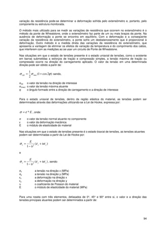 94
variação da resistência pode-se determinar a deformação sofrida pelo extensômetro e, portanto, pelo
componente ou estrutura monitorada.
O método mais utilizado para se medir as variações de resistência que ocorrem no extensômetro é o
método da ponte de Wheatstone, onde o extensômetro faz parte de um ou mais braços da ponte. Na
ausência de deformação a ponte se encontra em equilíbrio. Com a deformação e a conseqüente
variação da resistência do extensômetro, a ponte sofre um desbalanceamento que é proporcional à
deformação. Outro método é a medida direta das variações da resistência do extensômetro, que
apresenta a vantagem de eliminar os efeitos de variação da temperatura e do comprimento dos cabos,
que interferem com as medições ao se usar um circuito de Ponte de Wheatstone.
Nas situações em que o estado de tensões presente é o estado uniaxial de tensões, como o existente
em barras submetidas a esforços de tração e compressão simples, a tensão máxima de tração ou
compressão ocorre na direção do carregamento aplicado. O valor da tensão em uma determinada
direção pode ser obtido a partir de:
)2cos1(
2
1
max)( ϕσσ ϕ += sendo,
σ(ϕ) o valor da tensão na direção de interesse
σ(max) o valor da tensão máxima atuante
ϕ o ângulo formado entre a direção de carregamento e a direção de interesse
Para o estado uniaxial de tensões, dentro da região elástica do material, as tensões podem ser
determinadas através das deformações utilizando-se a Lei de Hooke, expressa por:
E*εσ = , onde:
σ o valor da tensão normal atuante no componente
ε o valor da deformação mecânica
E o módulo de elasticidade do material
Nas situações em que o estado de tensões presente é o estado biaxial de tensões, as tensões atuantes
podem ser determinadas a partir da Lei de Hooke por:
)(
1 2 yxx
E
υεε
υ
σ +
−
=
e
)(
1 2 xyy
E
υεε
υ
σ +
−
= , sendo:
σx a tensão na direção x (MPa)
σy a tensão na direção y (MPa)
εx a deformação na direção x
εy a deformação na direção y
υ o coeficiente de Poisson do material
E o módulo de elasticidade do material (MPa)
Para uma roseta com três elementos, defasados de 0°, 45° e 90° entre si, o valor e a direção das
tensões principais atuantes podem ser determinados a partir de:
 
