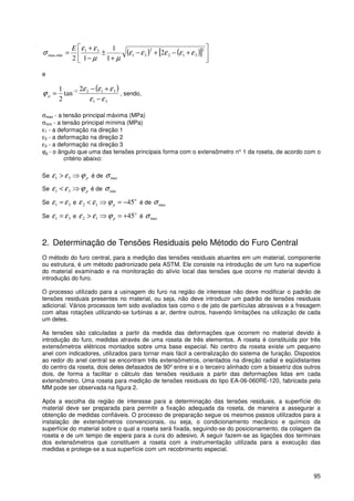 95
( ) ( )[ ] 





+−+−
+
±
−
+
=
2
312
2
31
31
minmax, 2
1
1
12
εεεεε
µµ
εε
σ
E
e
( )
31
3121 2
tan
2
1
εε
εεε
ϕ
−
+−
= −
p , sendo,
σmax - a tensão principal máxima (MPa)
σmin - a tensão principal mínima (MPa)
ε1 - a deformação na direção 1
ε2 - a deformação na direção 2
ε3 - a deformação na direção 3
ϕp - o ângulo que uma das tensões principais forma com o extensômetro n° 1 da roseta, de acordo com o
critério abaixo:
Se pϕεε ⇒> 31 é de maxσ
Se pϕεε ⇒< 31 é de minσ
Se 31 εε = e
o
p 4512 −=⇒< ϕεε é de maxσ
Se 31 εε = e
o
p 4512 +=⇒> ϕεε é maxσ
2. Determinação de Tensões Residuais pelo Método do Furo Central
O método do furo central, para a medição das tensões residuais atuantes em um material, componente
ou estrutura, é um método padronizado pela ASTM. Ele consiste na introdução de um furo na superfície
do material examinado e na monitoração do alívio local das tensões que ocorre no material devido à
introdução do furo.
O processo utilizado para a usinagem do furo na região de interesse não deve modificar o padrão de
tensões residuais presentes no material, ou seja, não deve introduzir um padrão de tensões residuais
adicional. Vários processos tem sido avaliados tais como o de jato de partículas abrasivas e a fresagem
com altas rotações utilizando-se turbinas a ar, dentre outros, havendo limitações na utilização de cada
um deles.
As tensões são calculadas a partir da medida das deformações que ocorrem no material devido à
introdução do furo, medidas através de uma roseta de três elementos. A roseta é constituída por três
extensômetros elétricos montados sobre uma base especial. No centro da roseta existe um pequeno
anel com indicadores, utilizados para tornar mais fácil a centralização do sistema de furação. Dispostos
ao redor do anel central se encontram três extensômetros, orientados na direção radial e eqüidistantes
do centro da roseta, dois deles defasados de 90º entre si e o terceiro alinhado com a bissetriz dos outros
dois, de forma a facilitar o cálculo das tensões residuais a partir das deformações lidas em cada
extensômetro. Uma roseta para medição de tensões residuais do tipo EA-06-060RE-120, fabricada pela
MM pode ser observada na figura 2.
Após a escolha da região de interesse para a determinação das tensões residuais, a superfície do
material deve ser preparada para permitir a fixação adequada da roseta, de maneira a assegurar a
obtenção de medidas confiáveis. O processo de preparação segue os mesmos passos utilizados para a
instalação de extensômetros convencionais, ou seja, o condicionamento mecânico e químico da
superfície do material sobre o qual a roseta será fixada, seguindo-se do posicionamento, da colagem da
roseta e de um tempo de espera para a cura do adesivo. A seguir fazem-se as ligações dos terminais
dos extensômetros que constituem a roseta com a instrumentação utilizada para a execução das
medidas e protege-se a sua superfície com um recobrimento especial.
 