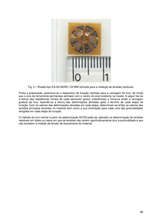 96
Fig. 2 – Roseta tipo EA-06-060RE-120 MM utilizada para a medição de tensões residuais.
Finda a preparação, posiciona-se o dispositivo de furação utilizado para a usinagem do furo, de modo
que o eixo da ferramenta permaneça alinhado com o centro do anel existente na roseta. A seguir faz-se
a leitura das resistências iniciais de cada elemento sensor (referências) e inicia-se então a usinagem
gradual do furo, fazendo-se a leitura das deformações aliviadas após o término de cada etapa de
furação. Com os valores das deformações aliviadas em cada etapa, determinam-se então os valores das
tensões principais atuantes no material bem como a sua orientação para cada uma das profundidades
atingidas em cada etapa de furação.
O método do furo central a partir da padronização ASTM pode ser aplicado na determinação de tensões
residuais em todos os casos em que as tensões não variem significativamente com a profundidade e que
não excedam à metade da tensão de escoamento do material.
 