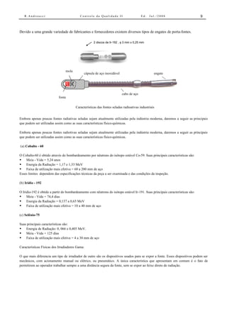 R.Andreucci                            Controle da Qualidade II                     Ed.   Jul./2008                         9



Devido a uma grande variedade de fabricantes e fornecedores existem diversos tipos de engates de porta-fontes.

                                                     2 discos de Ir-192 , φ 3 mm x 0,25 mm




                                mola
                                              cápsula de aço inoxidável                          engate




                                                                          cabo de aço
                            fonte

                                        Características das fontes seladas radioativas industriais


Embora apenas poucas fontes radiativas seladas sejam atualmente utilizadas pela indústria moderna, daremos a seguir as principais
que podem ser utilizadas assim como as suas características físico-químicas.

Embora apenas poucas fontes radiotivas seladas sejam atualmente utilizadas pela indústria moderna, daremos a seguir as principais
que podem ser utilizadas assim como as suas características físico-químicas.

(a) Cobalto - 60

O Cobalto-60 é obtido através do bombardeamento por nêutrons do isótopo estável Co-59. Suas principais características são:
• Meia - Vida = 5,24 anos
• Energia da Radiação = 1,17 e 1,33 MeV
• Faixa de utilização mais efetiva = 60 a 200 mm de aço
Esses limites dependem das especificações técnicas da peça a ser examinada e das condições da inspeção.

(b) Irídio - 192

O Iridio-192 é obtido a partir do bombardeamento com nêutrons do isótopo estável Ir-191. Suas principais características são:
•    Meia - Vida = 74,4 dias
•    Energia da Radiação = 0,137 a 0,65 MeV
•    Faixa de utilização mais efetiva = 10 a 40 mm de aço

(c) Selênio-75

Suas principais características são:
•   Energia de Radiação: 0, 066 e 0,405 MeV.
•   Meia - Vida = 125 dias
•   Faixa de utilização mais efetiva = 4 a 30 mm de aço

Características Físicas dos Irradiadores Gama:

O que mais diferencia um tipo de irradiador de outro são os dispositivos usados para se expor a fonte. Esses dispositivos podem ser
mecânicos, com acionamento manual ou elétrico, ou pneumático. A única característica que apresentam em comum é o fato de
permitirem ao operador trabalhar sempre a uma distância segura da fonte, sem se expor ao feixe direto de radiação.
 