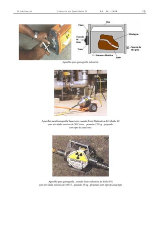 R.Andreucci                    Controle da Qualidade II                    Ed.   Jul./2008        10




                                    Aparelho para gamagrafia industrial.




                Aparelho para Gamagrafia Sauerwein, usando Fonte Radioativa de Cobalto 60
                      com atividade máxima de 30 Curies , pesando 120 kg , projetado
                                         com tipo de canal reto.




                       Aparelho para gamagrafia , usando fonte radioativa de Irídio-192
              com atividade máxima de 160 Ci , pesando 30 kg , projetado com tipo de canal reto
 