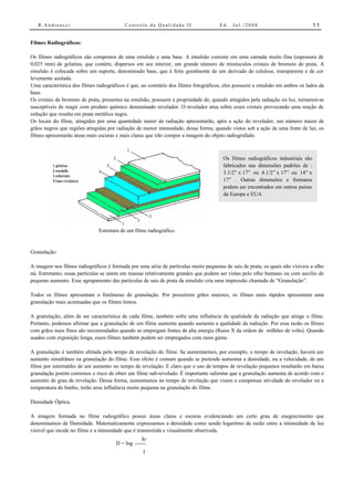 R.Andreucci                            Controle da Qualidade II                   Ed.   Jul./2008                             11


Filmes Radiográficos:

Os filmes radiográficos são compostos de uma emulsão e uma base. A emulsão consiste em uma camada muito fina (espessura de
0,025 mm) de gelatina, que contém, dispersos em seu interior, um grande número de minúsculos cristais de brometo de prata. A
emulsão é colocada sobre um suporte, denominado base, que é feito geralmente de um derivado de celulose, transparente e de cor
levemente azulada.
Uma característica dos filmes radiográficos é que, ao contrário dos filmes fotográficos, eles possuem a emulsão em ambos os lados da
base.
Os cristais de brometo de prata, presentes na emulsão, possuem a propriedade de, quando atingidos pela radiação ou luz, tornarem-se
susceptíveis de reagir com produto químico denominado revelador. O revelador atua sobre esses cristais provocando uma reação de
redução que resulta em prata metálica negra.
Os locais do filme, atingidos por uma quantidade maior de radiação apresentarão, após a ação do revelador, um número maior de
grãos negros que regiões atingidas por radiação de menor intensidade, dessa forma, quando vistos sob a ação de uma fonte de luz, os
filmes apresentarão áreas mais escuras e mais claras que irão compor a imagem do objeto radiografado.



                                                                                       Os filmes radiográficos industriais são
                                                                                       fabricados nas dimensões padrões de :
                                                                                       3.1/2” x 17” ou 4.1/2” x 17” ou 14” x
                                                                                       17” . Outras dimensões e formatos
                                                                                       podem ser encontrados em outros países
                                                                                       da Europa e EUA




                               Estrutura de um filme radiográfico


Granulação:

A imagem nos filmes radiográficos é formada por uma série de partículas muito pequenas de sais de prata, os quais não visíveis a olho
nú. Entretanto, essas partículas se unem em massas relativamente grandes que podem ser vistas pelo olho humano ou com auxílio de
pequeno aumento. Esse agrupamento das partículas de sais de prata da emulsão cria uma impressão chamada de “Granulação”.

Todos os filmes apresentam o fenômeno de granulação. Por possuírem grãos maiores, os filmes mais rápidos apresentam uma
granulação mais acentuadas que os filmes lentos.

A granulação, além de ser característica de cada filme, também sofre uma influência da qualidade da radiação que atinge o filme.
Portanto, podemos afirmar que a granulação de um filme aumenta quando aumenta a qualidade da radiação. Por essa razão os filmes
com grãos mais finos são recomendados quando se empregam fontes de alta energia (Raios X da ordem de milhões de volts). Quando
usados com exposição longa, esses filmes também podem ser empregados com raios gama.

A granulação é também afetada pelo tempo de revelação do filme. Se aumentarmos, por exemplo, o tempo de revelação, haverá um
aumento simultâneo na granulação do filme. Esse efeito é comum quando se pretende aumentar a densidade, ou a velocidade, de um
filme por intermédio de um aumento no tempo de revelação. E claro que o uso de tempos de revelação pequenos resultarão em baixa
granulação porém corremos o risco de obter um filme sub-revelado. É importante salientar que a granulação aumenta de acordo com o
aumento de grau de revelação. Dessa forma, aumentamos no tempo de revelação que visam a compensar atividade do revelador ou a
temperatura do banho, terão uma influência muito pequena na granulação do filme.

Densidade Óptica.

A imagem formada no filme radiográfico possui áreas claras e escuras evidenciando um certo grau de enegrecimento que
denominamos de Densidade. Matematicamente expressamos a densidade como sendo logaritmo da razão entre a intensidade de luz
visível que incide no filme e a intensidade que é transmitida e visualmente observada.
                                                   Io
                                      D = log .------
                                                   I
 