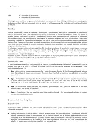 R.Andreucci                              Controle da Qualidade II                   Ed.   Jul./2008                           12




onde                  Io = intensidade de luz incidente
                      I = intensidade de luz transmitida

Pela relação acima concluímos que quanto maior for densidade, mais escuro será o filme. O Código ASME estabelece que radiografias
produzidas com Raios X devem ter densidade óptica na faixa de 1,8 a 4,0 e para radiografias produzidas com Raios Gama densidade
de 2,0 a 4,0.

Velocidade:

Antes de introduzirmos o conceito de velocidade é preciso definir o que entendemos por exposição. É uma medida da quantidade de
radiação que atinge um filme. Ela é representada pelo produto da intensidade da radiação pelo tempo que o filme fica exposto. É
evidente, portanto, quanto maior a exposição a que submetemos um filme, maior a densidade que esse filme atinge. Se submetemos
dois filmes diferentes a uma mesma exposição, notaremos que as densidades obtidas nos dois filmes serão diferentes. Ou seja, com
uma mesma exposição, um filme apresenta maior rapidez com que um filme atinge determinada densidade, quando comparado com
um outro filme. Portanto, um filme rápido necessita de menor tempo de exposição para atingir uma determinada densidade, que num
outro filme, mais lento. Ou ainda, se um filme rápido e um filme lento forem submetidos a uma exposição idêntica, o filme rápido
atingirá uma densidade maior.
A velocidade é uma característica própria de cada filme. Ela depende, principalmente, do tamanho dos cristais de prata presentes na
emulsão. Quanto maior o tamanho dos cristais mais rápido é o filme. É claro que uma imagem formada por grãos de grandes
dimensões é mais grosseira, ou seja, menos nítida, que uma imagem formada por grãos menores. Portanto, quanto mais rápido o filme,
menos nítida será a imagem formada por ele.
Os filmes de grande velocidade podem ser utilizados em radiografias de peças com grandes espessuras que exigiria um tempo de
exposição incompatível com a produtividade, quando utilizado filmes mais lentos.

Classificação dos Filmes:
A grande variedade de condições e a heterogeneidade de materiais encontrados na radiografia industrial, levaram os fabricantes a
produzir várias espécies de filmes. A velocidade de exposição é função logarítmica da dose de radiação necessária para que o filme
atinja densidade óptica de 2,0.
•      Tipo 1 - Características: granulação extremamente fina e muito alto contraste. Esse tipo de filme deve ser usado quando se deseja
       obter alta qualidade de imagem em componentes eletronicos, ligas levas. Pode ser usado em exposição direta ou com telas
       intensificadas.

•      Tipo 2 - Características: granulação ultra fina alto contraste e qualidade. Deve ser usado em ensaios de metais leves ou pesados,
       ou seções espessas, com radiação de alta energia. Sua granulação não é fina como a dos filmes do tipo A, mas sua maior
       velocidade torna-os de grande utilidade prática . É um filme ideal para ampliações ópticas.

•      Tipo 3 - Características: média velocidade ,alto contraste,     granulação extra fina. Podem ser usados com ou sem telas
       intensificadoras e com radiação de alta energia.

•      Tipo 4 - Características: Filme com granulação muito fina e com alta velocidade e alto contraste quando utilizado em conjunto
       com telas intensificadoras de chumbo.


Processamento do Filme Radiográfico:

Preparação Inicial:

A preparação do filme e dos banhos para o processamento radiográfico deve seguir algumas considerações gerais, necessárias ao bom
desempenho desta tarefa.

•      Limpeza: mo manuseio do filme, a limpeza é essencial. A câmara escura, bem como os acessórios e equipamentos, devem ser
       mantidos rigorosamente limpos, e usados somente para o propósito aos quais eles se destinam. Qualquer líquido de fácil
       volatilização deve estar acondicionado em recipientes fechados, para não contaminar o ambiente. O termômetro e outros
       acessórios que manuseados devem ser lavados em água limpa imediatamente após o uso, para evitar a contaminação das
       soluções. Os tanques devem estar limpos e preenchidos com soluções frescas.
 