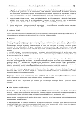 R.Andreucci                             Controle da Qualidade II                   Ed.   Jul./2008                            13


•    Preparação dos banhos: a preparação dos banhos devem seguir a recomendação dos fabricantes, e preparados dentro dos tanques
     que devem ser de aço inoxidável ou da matéria sintética, sendo preferível o primeiro material. É importante providenciar
     agitação dos banhos, utilizando pás de borracha dura ou aço inxidável ou ainda de material que não absorva e nem reaja com as
     soluções do processamento. As pás devem ser separadas, uma para cada banho, para evitar a contaminação das soluções.

•    Manuseio: após a exposição do filme, o mesmo ainda se encontra dentro do porta-filmes plástico, e portanto deverá ser retirado
     na câmara escura, somente com a luz de segurança acinada. Nesta etapa os filmes deverão ser fixados nas presilhas das
     colgaduras de aço inxidável para não pressionar o filme com o dedo, que poderá manchá-lo permanentemente.

•    Controle da temperatura e do tempo: os banhos de processamento e a revelação devem ser controlados, quanto a temperatura.
     Normalmente devem estar de acordo com a recomendação do fabricante.

Processamento Manual:

A partir do momento que temos um filme exposto à radiação e passamos então ao processamento, o mesmo passará por uma série de
banhos nos tanques de revelação, após o descrito acima , deverá ser feitas as seguintes etapas:

• Revelação

Quando imergimos um filme exposto no tanque contendo o revelador, esta solução age sobre os cristais de brometo de prata metálica,
por ação do revelador. Esta seletividade está na capacidade de discriminar os grãos expostos dos não expostos. Devido a fatores
eletroquímicos as moléculas dos agentes reveladores atingem os cristais, que ficam como que revestidos. Os cristais, que são
                                                                                               +
constituídos de íons, ganham elétrons do agente revelador, que se combinam com o íon “Ag ”, neutralizando-o, tornando “Ag
metálica”. Essa reação química provoca uma degradação progressiva do revelador que é lentamente oxidado pelo uso e pelo meio
ambiente.
A visibilidade da imagem e consequentemente o contraste, a densidade de fundo e a definição, dependem do tipo de revelador usado,
do tempo de revelação e da temperatura do revelador. Desta forma, o controle tempo-temperatura é de fundamental importância para
se obter uma radiografia de boa qualidade.

O grau de revelação é afetado pela temperatura da solução: Quando a temperatura aumenta o grau de revelação também aumenta.
Desta forma, quando a temperatura do revelador é baixa, a reação é vagarosa e o tempo de revelação que fora recomendado para a
temperatura normal (200C), será insuficiente resultando em uma “sub-revelação”. Quando a temperatura é alta, a “sobre-revelação”.
Dentro de certos limites, estas mudanças no grau de revelação podem ser compensadas aumentando-se ou diminuindo-se o tempo de
revelação. São fornecidas, inclusive, tabelas tempo-temperatura, através das quais pode-se a correção de comparação.

A revelação deve ser feita com agitação permanente do filme no revelador, afim de que se obtenha uma distribuição homogênea do
líquido em ambos os lados da emulsão, evitando-se a sedimentação do brometo e outros sais que podem provocar manchas
susceptíveis de mascarar possíveis descontinuidades.

Em princípio, o revelador deveria somente reduzir os cristais de haletos de prata que sofrem exposição durante a formação da imagem
latente. Na realidade, os outros cristais, embora lentamente, também sofrem sofrem redução.

Chama-se “Véu de fundo” o enegrecimento geral resultante , que deve ser sempre mínimo para otimizar a qualidade da imagem
radiográfica.


•   Banho Interruptor ou Banho de Parada.

Quando o filme é removido da solução de revelação, uma parte revelador fica em contato com ambas as faces do filme, fazendo dessa
forma que a reação de revelação continue. O banho interruptor tem então, a função de interromper esta reação a partir da remoção do
revelador residual, evitando assim uma revelação desigual e prevenindo ainda a ocorrência de manchas no filme.

Portanto, antes de se transferir o filme do tanque de revelação para o de fixação, deve-se usar o tanque do banho interruptor, agitando-
o durante mais ou menos 40 segundos.

O banho interruptor pode ser composto, na sua mistura, de água com ácido acético ou ácido glacial. Neste último caso, deve-se ter
cuidado especial, prevendo-se uma ventilação adequada e evitando-se tocá-lo com as mãos. Quando se fizer a mistura com água e não
ao contrário, pois poderá respingar sobre as mãos e face causando queimaduras.
 