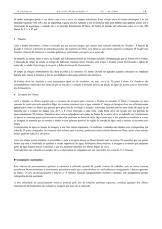 R.Andreucci                           Controle da Qualidade II                   Ed.   Jul./2008                          14


O banho interruptor perde o seu efeito com o uso e deve ser sempre substituído. Uma solução nova do banho interruptor é de cor
amarela e quando vista sob a luz de segurança é quase incolor. Quando a cor se modifica para azul púrpura que aparece escuro sob a
iluminação de segurança, a solução deve ser trocada. Geralmente 20 litros, de banho de parada são suficientes para se revelar 400
filmes de 3 ½ x 17 pol.


•   Fixação

Após o banho interruptor, o filme é colocado em um terceiro tanque, que contém uma solução chamada de “fixador”. A função da
fixação é remover o brometo de prata das porções não expostas do filme, sem afetar os que foram expostos à radiação. O fixador tem
também a função de endurecer a emulsão gelatinosa, permitindo a secagem ao ar aquecido.

O intervalo do tempo entre o início da fixação até o desaparecimento da coloração amarelo-esbranquiçada que se forma sobre o filme,
é chamada de tempo de ajuste ou tempo de definição (clearing time). Durante este tempo o fixador estará dissolvendo o haleto de
prata não revelado. Este tempo, é em geral o dobro do tempo de clareamento.

O tempo de fixação normalmente não deve exceder a 15 minutos. Os filmes devem ser agitados quando colocados no revelador
durante pelo menos 2 minutos, a fim de que tenhamos uma ação uniforme dos químicos.

O fixador deve ser mantido a uma temperatura igual ao do revelador, ou seja, cerca de 20 graus Celsius. Os fixadores são
comercialmente fornecidos em forma de pó ou líquido e a solução é formada através da adição de água de acordo com as instruções
dos fornecedores.

•   Lavagem dos Filmes.

Após a fixação, os filmes seguem para o processo de lavagem para remover o fixador da emulsão. O filme é imergido em água
corrente de modo que toda superfície fique em contato constante com a água corrente. O tanque de lavagem deve ser suficientemente
grande para conter os filmes que passam pelo processo de revelação e fixação, sendo que devemos prever uma vazão de água de de
maneira que o volume do tanque seja de 4 a 8 vezes renovado a cada hora. Cada filme deve ser lavado por um periódo de
aproximadamente 30 minutos. Quando se imergem as colgaduras carregadas no banho de lavagem, deve ser adotado um procedimento
tal que se as mesmas sejam primeiramente colocadas próximas ao dreno de saída (água mais suja) e sua posição vá mudando o tempo
de lavagem de maneira que se termine o banho o mais próximo possível da região de entrada da água, onde a mesma se encontra mais
limpa.
A temperatura da água no tanque de lavagem é um fator muito importante. Os melhores resultados são obtidos com a temperatura por
volta de 20 graus centígrados. Se tivermos altos valores para a mesma, poderemos causar efeitos danosos ao filme, assim como valores
baixos poderão reduizir a eficiência.

Além das etapas acima relatadas, é aconselhável, após a lavagem passar os filmes durante mais ou menos 30 segundos, por um quinto
banho que tem a finalidade de quebrar a tensão superficial da água, facilitando desta maneira, a secagem e evitando que pequenas
gotas de água fiquem presas á emulsão, o que iria acarretar manchas nos filmes depois de secos.
Antes do filme ser colocado no secador, deve-se dependurar as colgaduras em um escorredor por cerca de 2 a 3 minutos.


Processamento Automático:

Este sistema de processamento químico e mecânico é utilizado quando há grande volume de trabalho, pois só assim torna-se
econômico. O processamento é inteiramente automático sendo que a mão-de-obra só é utilizada para carregamento e descarregamento
de filmes. O ciclo de processamento é inferior a 15 minutos. Quando adequadamente mantido e operado, este equipamento produz
radiografia de alta qualidade.

A alta velocidade de processamento torna-se possível pelo uso de soluções químicas especiais, contínua agitação dos filmes,
manutenção da temperatura das soluções e secagem por jatos de ar aquecido.
 