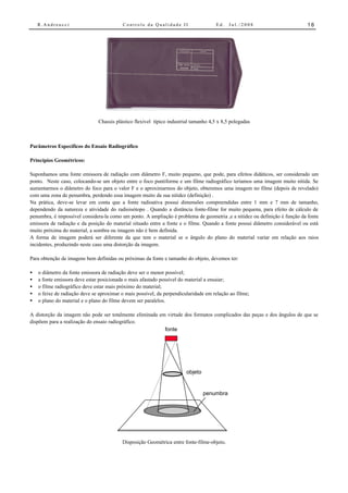 R.Andreucci                           Controle da Qualidade II                    Ed.   Jul./2008                       16




                               Chassis plástico flexível típico industrial tamanho 4,5 x 8,5 polegadas



Parâmetros Específicos do Ensaio Radiográfico

Princípios Geométricos:

Suponhamos uma fonte emissora de radiação com diâmetro F, muito pequeno, que pode, para efeitos didáticos, ser considerado um
ponto. Neste caso, colocando-se um objeto entre o foco puntiforme e um filme radiográfico teríamos uma imagem muito nítida. Se
aumentarmos o diâmetro do foco para o valor F e o aproximarmos do objeto, obteremos uma imagem no filme (depois de revelado)
com uma zona de penumbra, perdendo essa imagem muito da sua nitidez (definição) .
Na prática, deve-se levar em conta que a fonte radioativa possui dimensões compreendidas entre 1 mm e 7 mm de tamanho,
dependendo da natureza e atividade do radioisótopo . Quando a distância fonte-filme for muito pequena, para efeito de cálculo de
penumbra, é impossível considera-la como um ponto. A ampliação é problema de geometria ,e a nitidez ou definição é função da fonte
emissora de radiação e da posição do material situado entre a fonte e o filme. Quando a fonte possui diâmetro considerável ou está
muito próxima do material, a sombra ou imagem não é bem definida.
A forma de imagem poderá ser diferente da que tem o material se o ângulo do plano do material variar em relação aos raios
incidentes, produzindo neste caso uma distorção da imagem.

Para obtenção de imagens bem definidas ou próximas da fonte e tamanho do objeto, devemos ter:

•   o diâmetro da fonte emissora de radiação deve ser o menor possível;
•   a fonte emissora deve estar posicionada o mais afastado possível do material a ensaiar;
•   o filme radiográfico deve estar mais próximo do material;
•   o feixe de radiação deve se aproximar o mais possível, da perpendicularidade em relação ao filme;
•   o plano do material e o plano do filme devem ser paralelos.

A distorção da imagem não pode ser totalmente eliminada em virtude dos formatos complicados das peças e dos ângulos de que se
dispõem para a realização do ensaio radiográfico.
                                                          fonte




                                                                        objeto


                                                                                 penumbra




                                          Disposição Geométrica entre fonte-filme-objeto.
 