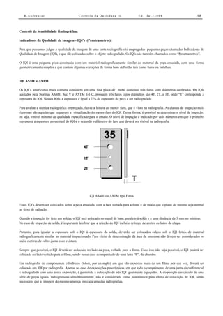 R.Andreucci                             Controle da Qualidade II                   Ed.   Jul./2008                           18



Controle da Sensibilidade Radiográfica:

Indicadores da Qualidade da Imagem - IQI's (Penetrametros):

Para que possamos julgar a qualidade da imagem de uma certa radiografia são empregadas pequenas peças chamadas Indicadores de
Qualidade de Imagem (IQI), e que são colocadas sobre o objeto radiografado. Os IQIs são também chamados como “Penetrametros”.

O IQI é uma pequena peça construída com um material radiograficamente similar ao material da peça ensaiada, com uma forma
geometricamente simples e que contem algumas variações de forma bem definidas tais como furos ou entalhes.


IQI ASME e ASTM.

Os IQI’s americanos mais comuns consistem em uma fina placa de metal contendo três furos com diâmetros calibrados. Os IQIs
adotados pela Normas ASME, Sec V e ASTM E-142, possuem três furos cujos diâmetros são 4T, 2T, e 1T, onde “T” corresponde à
espessura do IQI. Nesses IQIs, a espessura é igual a 2 % da espessura da peça a ser radiografada .

Para avaliar a técnica radiográfica empregada, faz-se a leitura do menor furo, que é visto na radiografia. As classes de inspeção mais
rigorosas são aquelas que requerem a visualização do menor furo do IQI. Dessa forma, é possível se determinar o nível de inspeção,
ou seja, o nível mínimo de qualidade especificado para o ensaio. O nível de inspeção é indicado por dois números em que o primeiro
representa a espessura porcentual do IQI e o segundo o diâmetro do furo que deverá ser visível na radiografia.



                                                             35
                                              4T


                                              1T

                                              2T


                                                                                 T

                                                   IQI ASME ou ASTM tipo Furos

Esses IQI's devem ser colocados sobre a peça ensaiada, com a face voltada para a fonte e de modo que o plano do mesmo seja normal
ao feixe de radiação.

Quando a inspeção for feita em soldas, o IQI será colocado no metal de base, paralelo à solda e a uma distância de 3 mm no mínimo.
No caso de inspeção de solda, é importante lembrar que a seleção do IQI inclui o reforço, de ambos os lados da chapa.

Portanto, para igualar a espessura sob o IQI à espessura da solda, deverão ser colocados calços sob o IQI feitos de material
radiograficamente similar ao material inspecionado. Para efeito da determinação da área de interesse não devem ser considerados os
anéis ou tiras de cobre-junta caso existam.

Sempre que possível, o IQI deverá ser colocado no lado da peça, voltado para a fonte. Caso isso não seja possível, o IQI poderá ser
colocado no lado voltado para o filme, sendo nesse caso acompanhado de uma letra “F”, de chumbo.

Em radiografia de componentes cilíndricos (tubos, por exemplo) em que são expostos mais de um filme por sua vez, deverá ser
colocado um IQI por radiografia. Apenas no caso de exposições panorâmicas, em que todo o comprimento de uma junta circunferencial
é radiografado com uma única exposição, é permitida a colocação de três IQI igualmente espaçados. A disposição em círculo de uma
série de peças iguais, radiografadas simultâneamente, não é considerada como panorâmica para efeito de colocação de IQI, sendo
necessário que a imagem do mesmo apareça em cada uma das radiografias.
 
