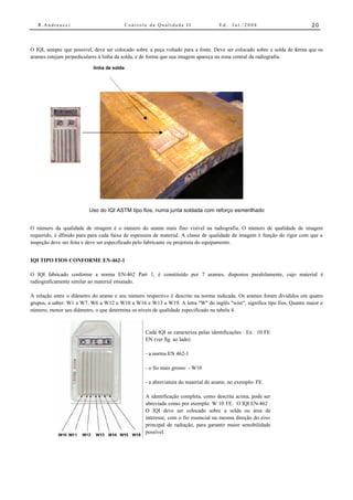 R.Andreucci                              Controle da Qualidade II                Ed.   Jul./2008                        20



O IQI, sempre que possível, deve ser colocado sobre a peça voltado para a fonte. Deve ser colocado sobre a solda de forma que os
arames estejam perpediculares à linha da solda, e de forma que sua imagem apareça na zona central da radiografia.

                           linha de solda




                         Uso do IQI ASTM tipo fios, numa junta soldada com reforço esmerilhado


O número da qualidade de imagem é o número do arame mais fino visível na radiografia. O número de qualidade de imagem
requerido, é dfinido para para cada faixa de espessura de material. A classe de qualidade de imagem é função do rigor com que a
inspeção deve ser feita e deve ser especificado pelo fabricante ou projetista do equipamento.


IQI TIPO FIOS CONFORME EN-462-1

O IQI fabricado conforme a norma EN-462 Part 1, é constituído por 7 arames, dispostos paralelamente, cujo material é
radiograficamente similar ao material ensaiado.

A relação entre o diâmetro do arame e seu número respectivo é descrito na norma indicada. Os arames foram divididos em quatro
grupos, a saber: W1 a W7, W6 a W12 e W10 a W16 e W13 a W19. A letra "W" do inglês "wire", significa tipo fios. Quanto maior o
número, menor seu diâmetro, o que determina os níveis de qualidade especificado na tabela 4.



                                                   Cada IQI se caracteriza pelas identificações : Ex. 10 FE
                                                   EN (ver fig. ao lado)

                                                   - a norma EN 462-1

                                                   - o fio mais grosso - W10

                                                   - a abreviatura do material do arame, no exemplo- FE.

                                                   A identificação completa, como descrita acima, pode ser
                                                   abreviada como por exemplo: W 10 FE. O IQI EN-462 .
                                                   O IQI deve ser colocado sobre a solda ou área de
                                                   interesse, com o fio essencial na mesma direção do eixo
                                                   principal de radiação, para garantir maior sensibilidade
                                                   possível.

                                                   Em geral a projeção do fio essencial mais fino requer
 