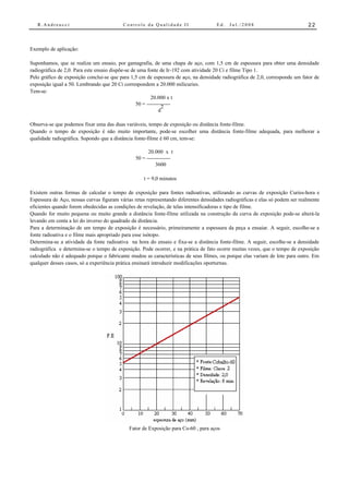 R.Andreucci                            Controle da Qualidade II                   Ed.   Jul./2008                          22



Exemplo de aplicação:

Suponhamos, que se realiza um ensaio, por gamagrafia, de uma chapa de aço, com 1,5 cm de espessura para obter uma densidade
radiográfica de 2,0. Para este ensaio dispõe-se de uma fonte de Ir-192 com atividade 20 Ci e filme Tipo 1.
Pelo gráfico de exposição conclui-se que para 1,5 cm de espessura de aço, na densidade radiográfica de 2,0, corresponde um fator de
exposição igual a 50. Lembrando que 20 Ci correspondem a 20.000 milicuries.
Tem-se:
                                                         20.000 x t
                                                  50 = --------------
                                                                2
                                                              d

Observa-se que podemos fixar uma das duas variáveis, tempo de exposição ou distância fonte-filme.
Quando o tempo de exposição é não muito importante, pode-se escolher uma distância fonte-filme adequada, para melhorar a
qualidade radiográfica. Supondo que a distância fonte-filme é 60 cm, tem-se:

                                                      20.000 x t
                                                50 = --------------
                                                          3600

                                                    t = 9,0 minutos

Existem outras formas de calcular o tempo de exposição para fontes radioativas, utilizando as curvas de exposição Curies-hora e
Espessura de Aço, nessas curvas figuram várias retas representando diferentes densidades radiográficas e elas só podem ser realmente
eficientes quando forem obedecidas as condições de revelação, de telas intensificadoras e tipo de filme.
Quando for muito pequena ou muito grande a distância fonte-filme utilizada na construção da curva de exposição pode-se alterá-la
levando em conta a lei do inverso do quadrado da distância.
Para a determinação de um tempo de exposição é necessário, primeiramente a espessura da peça a ensaiar. A seguir, escolhe-se a
fonte radioativa e o filme mais apropriado para esse isótopo.
Determina-se a atividade da fonte radioativa na hora do ensaio e fixa-se a distância fonte-filme. A seguir, escolhe-se a densidade
radiográfica e determina-se o tempo de exposição. Pode ocorrer, e na prática de fato ocorre muitas vezes, que o tempo de exposição
calculado não é adequado porque o fabricante mudou as características de seus filmes, ou porque elas variam de lote para outro. Em
qualquer desses casos, só a experiência prática ensinará introduzir modificações oporturnas.




                                             Fator de Exposição para Co-60 , para aços
 