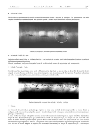 R.Andreucci                             Controle da Qualidade II                   Ed.   Jul./2008                        27



•   Inclusão de Escória.

São devidas ao aprisionamento de escória ou materiais estranhos durante o processo de soldagem. Elas apresentam-se com mais
frequência em soldas de passes múltiplos, principalmente quando a limpeza não é bem efetuada entre um passe o outro.




                                    Aparência radiográfica de soldas contendo inclusões de escória.

•   Inclusão de Escória em Linha.

Inclusões de Escória em Linha, ou “Linha de Escória” é caso particular de inclusão, que se manifesta radiograficamente sob a forma
de linhas contínuas ou intermitentes.
Elas são causadas por insuficiente limpeza das bordas de um determinado passe e são aprisionadas pelo passe seguinte.

•   Falta de Penetração e Fusão.

Consideramos falta de penetração, como sendo a falta de material depositado na raiz da solda, devido ao fato do material não ter
chegado até a raiz. No caso de não haver passe de raiz (selagem) a falta de penetração pode ficar aparente. A aparência radiográfica
em ambos os casos é uma linha escura, intermitente ou contínua, no centro do cordão.




                                    Radiografia de solda contendo falta de fusão , inclusões em linha

•   Trincas.

As trincas são descontinuidades produzidas por rupturas no metal como resultado de tensões produzidas no mesmo durante a
soldagem, sendo mais visível na radiografia, quando o feixe de radiação incide sobre a peça numa direção sensivelmente paralela ao
plano que contém a trinca.
A trinca produz uma imagem radiográfica na forma de uma linha escura com direção irregular. A largura desta linha dependerá da
largura da trinca. Se a direção do plano que contém a trinca coincide com feixe de radiação, sua imagem será bem escura. De outra
forma, ela perderá densidade, podendo até não aparecer. Devido ao fato das trincas serem o mais grave defeito de uma solda, devemos
ter uma atenção especial para a sua detecção. A imagem das trincas, epsecialmente em filmes de granulação grossa pode não ser muito
clara. No caso de dúvidas por parte do inspetor, seria aconselhável uma mudança na direção do feixe de radiação e a utilização de
 