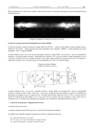 R.Andreucci                            Controle da Qualidade II                    Ed.       Jul./2008                    28


filmes de granulação fina. Pode ocorrer, também, o fato das trincas não serem detectadas, principalmente quando radiografamos peças
de grande espessura.




                                     Imagem de radiográfica contendo trinca e poro (ver circulo)

Critérios de Aceitação para Ensaio Radiográfico para Juntas Soldadas

O critério de aceitação a seguir foi extraído do Código ASME Sec.VIII Div.1 , sendo o mesmo aplicável a juntas soldadas de topo ,
dividido em dois grupos: Soldas projetadas para ensaio radiográfico total (parágrafo UW-51) e soldas projetadas para ensaio
radiográfico “Spot” ( parágrafo UW-52) .

As juntas soldadas de topo , de um vaso de pressão projetadas conforme o Código ASME , com eficiência 1 , devem ser radiografadas
totalmente , mas sómente aquelas principais , classificadas como categoria A e B , como por exemplo as soldas longitudinais do casco
e conexões e circulares do casco e emendas de fundos. Assim sendo, soldas circulares de conexões menores que 10” de diâmetro ,
soldas entre conexões e casco , não estão sujeitas ao ensaio radiográfico (ver UW-11 do referido Código).

                                                       Categoria das Juntas Soldadas
                                                     ( ASME. Sec.VIII Div.1 UW-33)
                                                                                                         C




                                                                                                                     B
                                         A           A                A                A                         D
                                                             B                               A
                                                         A                 B                                 A
                                             A                                  A      B
                                                                                                                         C
                                                             D



                          B                      A               C



As juntas soldadas de topo , de um vaso , projetadas conforme o Código ASME com eficiência 0,85 , devem ser radiografadas
conforme os critérios do ensaio “Spot”. Neste caso , o ensaio deve ser aplicado para cada soldador ou conjunto de soldadores que
participaram da soldagem do casco ou fundos do vaso. A extensão mínima destas soldas deve ser de 152 mm , na prática utiliza-se
metade do comprimento do filme padrão ( 8.1/2” ) que excede 152 mm. Portanto, antes de ser aplicado o ensaio “Spot” deve ser
verificado no vaso os soldadores que participaram das soldagens, para se estabelecer a quantidade de filmes necessários.

•   Critério de Aceitação para radiografia total (UW-51):

As soldas deverão estar livres de:

(1) qualquer indicação caracterizada como trinca , zona de fusão ou penetração incompleta ;

(2) qualquer outra indicação alongada na radiografia que tenha um comprimento maior que:

    (a) ¼ pol. (6,0 mm) para t até ¾ pol. ;
    (b) 1/3.t para t de ¾ pol. (19 mm) até 2.1/4 pol. (57 mm)
    (c) ¾ pol. (19 mm) para t acima de 2./14 pol. (57 mm)
 