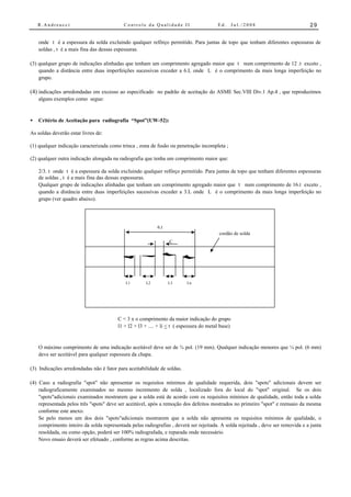 R.Andreucci                            Controle da Qualidade II                      Ed.       Jul./2008                      29


    onde t é a espessura da solda excluindo qualquer refôrço permitido. Para juntas de topo que tenham diferentes espessuras de
    soldas , t é a mais fina das dessas espessuras.

(3) qualquer grupo de indicações alinhadas que tenham um comprimento agregado maior que t num comprimento de 12 .t exceto ,
    quando a distância entre duas imperfeições sucessivas exceder a 6.L onde L é o comprimento da mais longa imperfeição no
    grupo.

(4) indicações arredondadas em excesso ao especificado no padrão de aceitação do ASME Sec.VIII Div.1 Ap.4 , que reproduzimos
    alguns exemplos como segue:



•   Critério de Aceitação para radiografia “Spot”(UW-52):

As soldas deverão estar livres de:

(1) qualquer indicação caracterizada como trinca , zona de fusão ou penetração incompleta ;

(2) qualquer outra indicação alongada na radiografia que tenha um comprimento maior que:

    2/3. t onde t é a espessura da solda excluindo qualquer refôrço permitido. Para juntas de topo que tenham diferentes espessuras
    de soldas , t é a mais fina das dessas espessuras.
    Qualquer grupo de indicações alinhadas que tenham um comprimento agregado maior que t num comprimento de 16.t exceto ,
    quando a distância entre duas imperfeições sucessivas exceder a 3.L onde L é o comprimento da mais longa imperfeição no
    grupo (ver quadro abaixo).




                                                            6.t
                                                                                          cordão de solda
                                                                  C




                                            L1        L2          L3      Ln




                                         C < 3 x o comprimento da maior indicação do grupo
                                         l1 + l2 + l3 + .... + li < t ( espessura do metal base)


    O máximo comprimento de uma indicação aceitável deve ser de ¾ pol. (19 mm). Qualquer indicação menores que ¼ pol. (6 mm)
    deve ser aceitável para qualquer espessura da chapa.

(3) Indicações arredondadas não é fator para aceitabilidade de soldas.

(4) Caso a radiografia "spot" não apresentar os requisitos mínimos de qualidade requerida, dois "spots" adicionais devem ser
    radiograficamente examinados no mesmo incremento de solda , localizado fora do local do "spot" original. Se os dois
    "spots"adicionais examinados mostrarem que a solda está de acordo com os requisitos mínimos de qualidade, então toda a solda
    representada pelos três "spots" deve ser aceitável, após a remoção dos defeitos mostrados no primeiro "spot" e reensaio da mesma
    conforme este anexo.
    Se pelo menos um dos dois "spots"adicionais mostrarem que a solda não apresenta os requisitos mínimos de qualidade, o
    comprimento inteiro da solda representada pelas radiografias , deverá ser rejeitada. A solda rejeitada , deve ser removida e a junta
    resoldada, ou como opção, poderá ser 100% radiografada, e reparada onde necessário.
    Novo ensaio deverá ser efetuado , conforme as regras acima descritas.
 