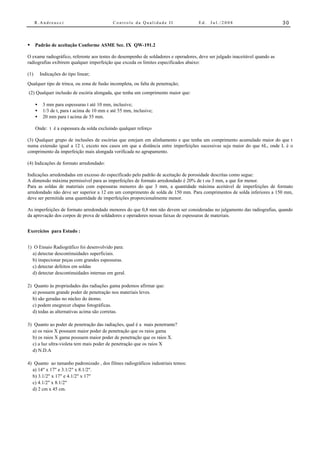 R.Andreucci                             Controle da Qualidade II               Ed.   Jul./2008                          30



• Padrão de aceitação Conforme ASME Sec. IX QW-191.2

O exame radiográfico, referente aos testes do desempenho de soldadores e operadores, deve ser julgado inaceitável quando as
radiografias exibirem qualquer imperfeição que exceda os limites especificados abaixo:

(1)       Indicações do tipo linear;
Qualquer tipo de trinca, ou zona de fusão incompleta, ou falta de penetração;
(2) Qualquer inclusão de escória alongada, que tenha um comprimento maior que:

      •    3 mm para espessuras t até 10 mm, inclusive;
      •    1/3 de t, para t acima de 10 mm e até 55 mm, inclusive;
      •    20 mm para t acima de 55 mm.

      Onde: t é a espessura da solda excluindo qualquer reforço

(3) Qualquer grupo de inclusões de escórias que estejam em alinhamento e que tenha um comprimento acumulado maior do que t
numa extensão igual a 12 t, exceto nos casos em que a distância entre imperfeições sucessivas seja maior do que 6L, onde L é o
comprimento da imperfeição mais alongada verificada no agrupamento.

(4) Indicações de formato arredondado:

Indicações arredondadas em excesso do especificado pelo padrão de aceitação de porosidade descritas como segue:
A dimensão máxima permissível para as imperfeições de formato arredondado é 20% de t ou 3 mm, a que for menor.
Para as soldas de materiais com espessuras menores do que 3 mm, a quantidade máxima aceitável de imperfeições de formato
arredondado não deve ser superior a 12 em um comprimento de solda de 150 mm. Para comprimentos de solda inferiores a 150 mm,
deve ser permitida uma quantidade de imperfeições proporcionalmente menor.

As imperfeições de formato arredondado menores do que 0,8 mm não devem ser consideradas no julgamento das radiografias, quando
da aprovação dos corpos de prova de soldadores e operadores nessas faixas de espessuras de materiais.


Exercícios para Estudo :


1) O Ensaio Radiográfico foi desenvolvido para:
  a) detectar descontinuidades superficiais.
  b) inspecionar peças com grandes espessuras.
  c) detectar defeitos em soldas
  d) detectar descontinuidades internas em geral.

2) Quanto às propriedades das radiações gama podemos afirmar que:
  a) possuem grande poder de penetração nos materiais leves.
  b) são geradas no núcleo do átomo.
  c) podem enegrecer chapas fotográficas.
  d) todas as alternativas acima são corretas.

3) Quanto ao poder de penetração das radiações, qual é a mais penetrante?
  a) os raios X possuem maior poder de penetração que os raios gama
  b) os raios X gama possuem maior poder de penetração que os raios X.
  c) a luz ultra-violeta tem mais poder de penetração que os raios X
  d) N.D.A

4) Quanto ao tamanho padronizado , dos filmes radiográficos industriais temos:
  a) 14" x 17" e 3.1/2" x 8.1/2".
  b) 3.1/2" x 17" e 4.1/2" x 17"
  c) 4.1/2" x 8.1/2"
  d) 2 cm x 45 cm.
 