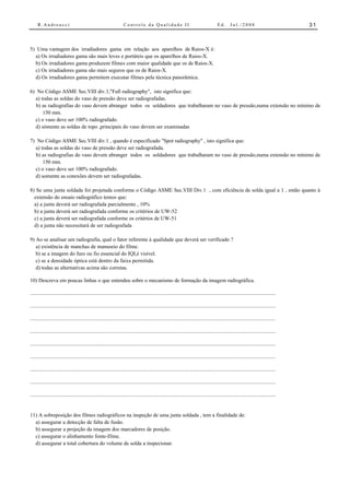 R.Andreucci                                                  Controle da Qualidade II                                          Ed.      Jul./2008                           31



5) Uma vantagem dos irradiadores gama em relação aos aparelhos de Raios-X é:
  a) Os irradiadores gama são mais leves e portáteis que os aparelhos de Raios-X.
  b) Os irradiadores gama produzem filmes com maior qualidade que os de Raios-X.
  c) Os irradiadores gama são mais seguros que os de Raios-X.
  d) Os irradiadores gama permitem executar filmes pela técnica panorâmica.

6) No Código ASME Sec.VIII div.1,"Full radiography", isto significa que:
  a) todas as soldas do vaso de pressão deve ser radiografadas.
   b) as radiografias do vaso devem abranger todos os soldadores que trabalharam no vaso de pressão,numa extensão no mínimo de
      150 mm.
  c) o vaso deve ser 100% radiografado.
  d) sómente as soldas de topo ,principais do vaso devem ser examinadas

7) No Código ASME Sec.VIII div.1 , quando é especificado "Spot radiography" , isto significa que:
  a) todas as soldas do vaso de pressão deve ser radiografada.
  b) as radiografias do vaso devem abranger todos os soldadores que trabalharam no vaso de pressão,numa extensão no mínimo de
      150 mm.
  c) o vaso deve ser 100% radiografado.
  d) somente as conexões devem ser radiografadas.

8) Se uma junta soldada foi projetada conforme o Código ASME Sec.VIII Div.1 , com eficiência de solda igual a 1 , então quanto à
  extensão do ensaio radiográfico temos que:
  a) a junta deverá ser radiografada parcialmente , 10%
  b) a junta deverá ser radiografada conforme os critérios de UW-52
  c) a junta deverá ser radiografada conforme os critérios de UW-51
  d) a junta não necessitará de ser radiografada

9) Ao se analisar um radiografia, qual o fator referente à qualidade que deverá ser verificado ?
   a) existência de manchas de manuseio do filme.
   b) se a imagem do furo ou fio essencial do IQI,é visível.
   c) se a densidade óptica está dentro da faixa permitida.
   d) todas as alternativas acima são corretas.

10) Descreva em poucas linhas o que entendeu sobre o mecanismo de formação da imagem radiográfica.

..............................................................................................................................................................................

..............................................................................................................................................................................

..............................................................................................................................................................................

..............................................................................................................................................................................

..............................................................................................................................................................................

..............................................................................................................................................................................

..............................................................................................................................................................................

..............................................................................................................................................................................

..............................................................................................................................................................................


11) A sobreposição dos filmes radiográficos na inspeção de uma junta soldada , tem a finalidade de:
  a) assegurar a detecção de falta de fusão.
  b) assegurar a projeção da imagem dos marcadores de posição.
  c) assegurar o alinhamento fonte-filme.
  d) assegurar a total cobertura do volume de solda a inspecionar.
 