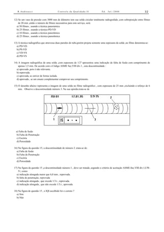 R.Andreucci                              Controle da Qualidade II                Ed.   Jul./2008                          32


12) Se um vaso de pressão com 3000 mm de diâmetro tem sua solda circular totalmente radiografada ,com sobreposição entre filmes
    de 20 mm ,então o número de filmes necessários para este serviço, será:
  a) 50 filmes , usando a técnica panoramica
  b) 25 filmes , usando a técnica PD-VD
  c) 10 filmes , usando a técnica panorâmica
  d) 25 filmes , usando a técnica panorâmica

13) A técnica radiográfica que atravessa duas paredes do tubo,porém projeta somente uma espessura da solda ,no filme denomina-se:
  a) PD-VD
  b) PS-VD
  c) VD-VS
  d) PD-VS

14) A imagem radiográfica de uma solda ,com espessura de 1/2" apresentou uma indicação de falta de fusão com comprimento de
    apenas 1,5 mm. De acordo com o Código ASME Sec.VIII div.1 , esta descontinuidade :
  a) aprovada ,pois é não relevante.
  b) reprovada.
  c) aprovada, se estiver de forma isolada.
  d) aprovada , se um ensaio complementar comprovar seu comprimento.

15) O desenho abaixo representa a imagem de uma solda no filme radiográfico , com espessura de 25 mm ,excluindo o reforço de 6
    mm. Observe a descontinuidade número 3. Na sua opinião,trata-se de




  a) Falta de fusão
   b) Falta de Penetração
   c) Escória
   d) Porosidade

16) Na figura da questão 15, a descontinuidade de número 2 ,trata-se de:
  a) Falta de fusão
  b) Falta de Penetração
  c) Escória
  d) Porosidade

17) Na figura da questão 15 ,a descontinuidade número 1 , deve ser tratada ,segundo o critério de aceitação ASME-Sec.VIII div.1,UW-
    51, como:
  a) indicação alongada maior que 6,0 mm , reprovada.
  b) falta de penetração, reprovada
  c) indicação alongada , que excede 1/3.t , reprovada.
  d) indicação alongada , que não excede 1/3.t , aprovada

18) Na figura de questão 15 , o IQI escolhido foi o correto ?
  a) Sim
  b) Não
 