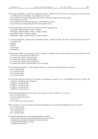 R.Andreucci                             Controle da Qualidade II                 Ed.   Jul./2008                           33



19) A imagem radiográfica de uma solda ,radiografada conforme ASME Sec.VIII div.1,UW-52 , com espessura de 5 mm apresentou
    uma indicação de escória isolada , com comprimento de 5,8 mm.
  a) esta solda deverá ser reprovada,devendo ser feita duas radiografias separadas, desta mesma junta.
  b) esta indicação é aceitável.
  c) esta solda deverá ser totalmente reprovada e a junta soldada novamente.
  d) esta indicação é aceitável,porém pelo bom senso devemos reprovar.

20) As fases principais e mais usuais no processamento do filme radiográfico são:
  a) Revelação ; banho de parada ; fixação ; secagem
  b) Revelação ; banho de parada ; fixação ; lavagem ; secagem.
  c) Revelação ; fixação ; lavagem e secagem.
  d) Revelação ; fixação ; banho de parada ; lavagem e secagem.

21) A técnica radiográfica , aplicada para na inspeção de secções circulares de solda ; onde todos os filmes são expostos de uma só
    vez ,denomina-se :
  a) PD-VD
  b) PD-VS
  c) fluoroscopia
  d) panorâmica

22) Numa junta soldada com espessura de 25 mm, o inspetor de radiografia observou uma imagem de um poro com diâmetro de 0,5
    mm. Neste caso, de acordo com ASME Sec. IX
  a) o inspetor deve rejeitar a descontinuidade
  b) o inspetor deve aprovar a descontinuidade.
  c) o inspetor deve requerer ensaio complementar
  d) o inspetor deve rejeitar a descontinuidade se esta for interna

23) Na radiografia da questão 15 , o IQI ASME que deveria ser observado na imagem do filme é o de número:
  a) 40 , do lado do filme
  b) 25 , do lado da fonte
  c) 30 , do lado da fonte
  d) 25 , do lado do filme

24) Uma solda circular em um tubo de 2" de diâmetro com espessura de parede de 3 mm , foi radiografado com Raios-X. Qual o IQI
    que deverá ser utilizado nesta radiografia ?
  a) ASME 10 , do lado do filme.
  b) ASME 12 , do lado do filme.
  c) ASME 12 , do lado da fonte.
  d) ASME 10 , do lado da fonte.

25)A densidade radiográfica na área de interesse , de acordo com a norma ASME Sec.V , deve ser de:
  a) de 1,8 a 4,0 para Raios-X.
  b) de 2,0 a 4,0 para Raios-gama.
  c) de 2,0 a 3,5
  d) as alternativas (a) e (b) são corretas.

26)Se na questão 15, o reforço da solda fosse totalmente eliminado,qual o número do IQI ASME que deveria ser utilizado?
  a) 40 , do lado do filme
   b) 25 , do lado da fonte
  c) 30 , do lado da fonte
  d) 25 , do lado do filme

27) Qual dos problemas abaixo numa radiografia pode ser aceitável ?
    a) riscos sobre a area de interesse devido a manuseio em camara escura
    b) mancha de escorrimento do fixador sobre área de interesse
    c) a identificação do filme está errada
    d) nenhuma das anteriores
 