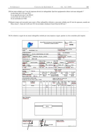 R.Andreucci                                                 Controle da Qualidade II                                          Ed.      Jul./2008                                               34


28)Uma junta soldada com 3 mm de espessura deverá ser radiografada. Qual dos equipamentos abaixo será mais adequado ?
   a) uma fonte de Ir-192 com 30 Ci
   b) um aparelho de raios X de 200 kV
   c) uma fonte de Co-60 com 15 Ci
   d) um acelerador de 4 Mev

29)Quanto tempo será necessário para expor o filme radiográfico referente a uma junta soldada com 65 mm de espessura, usando um
   filme classe 2 , fonte de Co-60 com 10 Ci de atividade e distância Fonte-Filme de 600 mm ?

   .....................................................................................................................................................................................................

   .....................................................................................................................................................................................................


30) No relatório a seguir de um ensaio radiográfico emitido por uma emprasa a seguir, apontar os erros cometidos pelo inspetor.
 