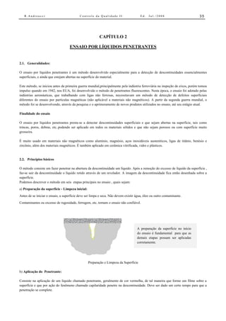 R.Andreucci                             Controle da Qualidade II                    Ed.   Jul./2008                        35




                                                         CAPÍTULO 2

                                    ENSAIO POR LÍQUIDOS PENETRANTES


2.1. Generalidades:

O ensaio por líquidos penetrantes é um método desenvolvido especialmente para a detecção de descontinuidades essencialmentes
superficiais, e ainda que estejam abertas na superfície do material.

Este método, se iniciou antes da primeira guerra mundial,principalmente pela indústria ferroviária na inspeção de eixos, porém tomou
impulso quando em 1942, nos EUA, foi desenvolvido o método de penetrantes fluorescentes. Nesta época, o ensaio foi adotado pelas
indústrias aeronáuticas, que trabalhando com ligas não ferrosas, necessitavam um método de detecção de defeitos superficiais
diferentes do ensaio por partículas magnéticas (não aplicável a materiais não magnéticos). A partir da segunda guerra mundial, o
método foi se desenvolvendo, através da pesquisa e o aprimoramento de novos produtos utilizados no ensaio, até seu estágio atual.

Finalidade do ensaio

O ensaio por líquidos penetrantes presta-se a detectar descontinuidades superficiais e que sejam abertas na superfície, tais como
trincas, poros, dobras, etc..podendo ser aplicado em todos os materiais sólidos e que não sejam porosos ou com superfície muito
grosseira.

É muito usado em materiais não magnéticos como alumínio, magnésio, aços inoxidáveis austeníticos, ligas de titânio, benésio e
zircônio, além dos materiais magnéticos. É também aplicado em cerâmica vitrificada, vidro e plásticos.


2.2. Princípios básicos

O método consiste em fazer penetrar na abertura da descontinuidade um líquido. Após a remoção do excesso de líquido da superfície ,
faz-se sair da descontinuidade o líquido retido através de um revelador. A imagem da descontinuidade fica então desenhada sobre a
superfície.
Podemos descrever o método em seis etapas principais no ensaio , quais sejam:
a) Preparação da superfície - Limpeza inicial:
Antes de se iniciar o ensaio, a superfície deve ser limpa e seca. Não devem existir água, óleo ou outro contaminante.
Contaminantes ou excesso de rugosidade, ferrugem, etc, tornam o ensaio não confiável.




                                                                                     A preparação da superfície no início
                                                                                     do ensaio é fundamental para que as
                                                                                     demais etapas possam ser aplicadas
                                                                                     corretamente.




                                                 Preparação e Limpeza da Superfície

b) Aplicação do Penetrante:

Consiste na aplicação de um líquido chamado penetrante, geralmente de cor vermelha, de tal maneira que forme um filme sobre a
superfície e que por ação do fenômeno chamado capilaridade penetre na descontinuidade. Deve ser dado um certo tempo para que a
penetração se complete.
 