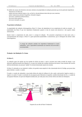 R.Andreucci                            Controle da Qualidade II                    Ed.   Jul./2008                          3


No âmbito dos ensaios não destrutivos devemos salientar seis propriedades da radiação penetrante que são de particular importância:
· deslocam-se em linha reta;
· podem atravessar materiais opacos a luz, ao fazê-lo, são parcialmente absorvidos por esses materiais;
· podem impressionar películas fotográficas, formando imagens;
· provocam o fenômeno da fluorescência ;
· provocam efeitos genéticos ;
· provocam ionizações nos gases.


Propriedades da Radiação :

As propriedades das radiações eletromagnéticas, Raios X e Gama, são dependentes de seu comprimento de onda (ou energia) . As
propriedades dos Raios X que tem importância fundamental, quando se trata de ensaios não destrutivos e são aquelas citadas
anteriormente.

Quanto menor o comprimento de onda, maior é a energia de radiação. Por possuírem comprimento de onda muito curto, e
consequentemente alta energia, os Raios X e gama apresentam propriedades e características, que os distinguem das demais ondas
eletromagnéticas.



                         A energia das radiações emitidas tem importância fundamental no ensaio
                         radiográfico , pois a capacidade de penetração nos materiais está asscociada a
                         esta propriedade.



Produção das Radiações X e Gama


Os Raios-X

As radiações gama são aquelas que são emitidas do núcleo do átomo, o qual se encontra num estado excitado de energia, o que
diferencia significativamente das radiações X, as quais são emitidas das camadas eletrônicas dos átomos. Essas emissões não ocorrem
deforma desordenada, mas possuem “padrão” de emissão denominado espectro de emissão.

Os Raios X, destinados ao uso industrial e médico, são gerados numa ampola de vidro, denominada tubo de Coolidge, que possui duas
partes distintas: o anodo e o catodo.

O anodo e o catodo são submetidos a uma tensão elétrica da ordem de milhares de volts, sendo o polo positivo ligado ao anodo e o
negativo no catodo. O anodo é constituído de uma pequena parte fabricada em tungstênio, também denominado de alvo, e o catodo de
um pequeno filamento, tal qual uma lâmpada incandescente, por onde passa uma corrente elétrica da ordem de miliamperes.




                                            Esquema de um tubo de Raios X Industrial.
 