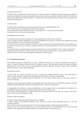 R.Andreucci                             Controle da Qualidade II                   Ed.   Jul./2008                         40



b) Suspensão aquosa de pós.
Geralmente usado em inspeção pelo método fluorescente. A suspensão aumenta a velocidade de aplicação quando pelo tamanho da
peça pode-se mergulha-la na suspensão. Após aplicação a peça é seca em estufa, o que diminui o tempo de secagem. É um método que
pode se aplicar quando usa-se inspeção automática. A suspensão deve conter agentes dispersantes, inibidores de corrosão, agentes que
facilitam a remoção posterior.


c) Solução aquosa.

A solução elimina os problemas que eventualmente possam exisitir com a suspensão (dispersão, etc).
Porém, materiais solúveis em água geralmente não são bons reveladores.
Deve ser adicionado à solução inibidor de corrosão e a concentração deve ser controlada, pois há evaporação.
Sua aplicação , deve ser feita através de pulverização.

d) Suspensão de pós em solvente.

É um método muito efetivo para se conseguir uma camada adequada (fina e uniforme) sobre a superfície.
Como os solventes volatilizam rápidamente, existe pouca possibilidade de escorrimento do revelador até em superfícies em posição
vertical.Sua aplicação , deve ser feita através de pulverização.
Os solventes devem ser secáveis rapidamente e ajudarem a retirar o penetrante das descontinuidades dando mais mobilidade a ele.
Exemplos de solventes são: álcool, solventes clorados (não inflamáveis). O pó tem normalmente as mesmas características do método
de pó seco.
Os reveladores ,devem se analisados quanto aos teores de contaminantes, tais como enxofre,flúor e cloro , quando sua aplicação for
efetuada em materiais inoxidáveis austeníticos,titânio e ligas a base de níquel. O procedimento e os limites aceitáveis para estas
análises, devem ser de acordo com a norma aplicável de inspeção do material ensaiado.




2.5. Procedimento para Ensaio

Neste capítulo em detalhes as etapas básicas do ensaio, a influência da temperatura, as correções de deficiências de execução do
ensaio e a maneira de registrar os dados do mesmo. É importante salientar , que a aplicação do método de inspeção por líquidos
penetrantes deve sempre ser feita através de um procedimento préviamente elaborado e aprovado, contendo todos os parâmetros
essenciais do ensaio , e por um inspetor qualificado

Preparação da superfície:

A primeira etapa a ser seguida na realização do ensaio é verificação das condições superficiais da peça. Deverá estar isenta de
resíduos, sujeiras, óleo,graxa e qualquer outro contaminante que possa obstruir as aberturas a serem detetadas.
Caso a superfície seja lisa ,preparação prévia será facilitada. É o caso de peças usinadas, lixadas, etc.. Este fator é inerente ao
processo de fabricação.

Superfícies excessivamente rugosas requerem uma preparação prévia mais eficaz, pois as irregularidades superficiais certamente
prejudicarão a perfeita aplicação do penetrante, a remoção do excesso e, portanto, o resultado final.

As irregularidades irão dificultar a remoção, principalmente no método manual. Além do mascaramento dos resultados, há a
possibilidade de que partes dos produtos de limpeza fiquem aderidas à peça (fiapos de pano).
Numa operação de esmerilhamento, um cuidado adicional deve estar presente. Deve-se evitar causar, por exemplo, sulcos sobre a
peça, erro muito comum na preparação de soldas.

Métodos de limpeza da superfície:

O sucesso do método depende dos defeitos estarem abertos à superfície.
A limpeza, portanto, é de fundamental importância. Todo produto de corrosão, escória, pinturas,óleo, graxa, etc... deve estar
removido da superfície.
Pode-se utilizar o solvente que faz parte dos “kits” de ensaio ou solvente em galão, ou ainda outro produto qualificado.
Neste caso, deve-se dar suficiente tempo para que o solvente utilizado evapore-se das descontinuidades, pois sua presença pode
prejudicar o teste. Dependendo da temperatura ambiente e do método utilizado, este tempo pode variar.
 