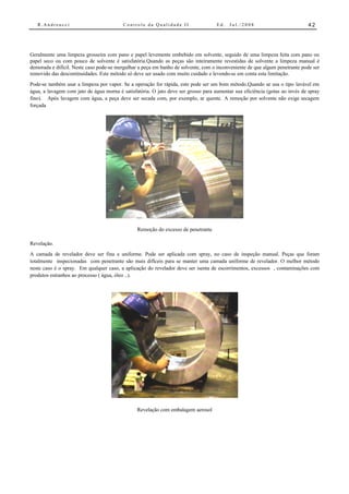 R.Andreucci                            Controle da Qualidade II                  Ed.   Jul./2008                          42




Geralmente uma limpeza grosseira com pano e papel levemente embebido em solvente, seguido de uma limpeza feita com pano ou
papel seco ou com pouco de solvente é satisfatória.Quando as peças são inteiramente revestidas de solvente a limpeza manual é
demorada e difícil. Neste caso pode-se mergulhar a peça em banho de solvente, com o inconveniente de que algum penetrante pode ser
removido das descontinuidades. Este método só deve ser usado com muito cuidado e levendo-se em conta esta limitação.
Pode-se também usar a limpeza por vapor. Se a operação for rápida, este pode ser um bom método.Quando se usa o tipo lavável em
água, a lavagem com jato de água morna é satisfatória. O jato deve ser grosso para aumentar sua eficiência (gotas ao invés de spray
fino). Após lavagem com água, a peça deve ser secada com, por exemplo, ar quente. A remoção por solvente não exige secagem
forçada




                                                Remoção do excesso de penetrante

Revelação.
A camada de revelador deve ser fina e uniforme. Pode ser aplicada com spray, no caso de inspeção manual. Peças que foram
totalmente inspecionadas com penetrante são mais difíceis para se manter uma camada uniforme de revelador. O melhor método
neste caso é o spray. Em qualquer caso, a aplicação do revelador deve ser isenta de escorrimentos, excessos , contaminações com
produtos estranhos ao processo ( água, óleo ..).




                                                Revelação com embalagem aerosol
 