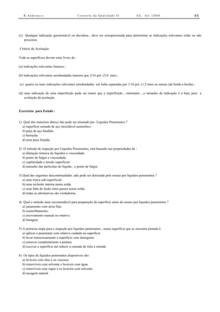 R.Andreucci                                Controle da Qualidade II                Ed.   Jul./2008                       45




(c) Qualquer indicação questionável ou duvidosa , deve ser reinspecionada para determinar se indicações relevantes estão ou não
    presentes.

Critério de Aceitação:

Toda as superfícies devem estar livres de :

(a) indicações relevantes lineares ;

(b) indicações relevantes arredondadas maiores que 3/16 pol. (5,0 mm) ;

(c) quatro ou mais indicações relevantes arredondadas em linha separadas por 1/16 pol. (1,5 mm) ou menos (de borda a borda) ;

(d) uma indicação de uma imperfeição pode ser maior que a imperfeição , entretanto , o tamanho da indicação é a base para a
    avaliação da aceitação .


Exercícios para Estudo :


1) Qual dos materiais abaixo não pode ser ensaiado por Líquidos Penetrantes ?
  a) superfície usinada de aço inoxidável austenítico
  b) peça de aço fundido.
  c) borracha
  d) uma peça forjada.

2) O método de inspeção por Líquidos Penetrantes, está baseado nas propriedades de :
  a) dilatação térmica do líquidos e viscosidade.
  b) ponto de fulgor e viscosidade.
  c) capilaridade e tensão superficial.
  d) tamanho das partículas do líquido , e ponto de fulgor.

3) Qual das seguintes descontinuidades ,não pode ser detectada pelo ensaio por líquidos penetrantes ?
   a) uma trinca sub-superficial.
   b) uma inclusão interna numa solda.
   c) uma falta de fusão entre passes numa solda.
   d) todas as alternativas são verdadeiras.

4) Qual o método mais recomendável para preparação da superfície antes do ensaio por líquidos penetrantes ?
  a) jateamento com areia fina.
  b) esmerilhamento.
  c) escovamento manual ou rotativo.
  d) limagem.

5) A primeira etapa para a inspeção por líquidos penetrantes , numa superfície que se encontra pintada é:
   a) aplicar o penetrante com relativo cuidado na superfície.
   b) lavar minuciosamente a superfície com detergente.
   c) remover completamente a pintura.
   d) escovar a superfície até reduzir a camada de tinta à metade.

6) Os tipos de líquidos penetrantes disponíveis são:
  a) laváveis com óleo e os viscosos.
  b) removíveis com solvente e laváveis com água.
  c) removíveis com vapor e os laváveis com solvente.
  d) secagem natural
 