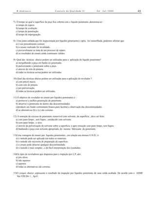 R.Andreucci                             Controle da Qualidade II                  Ed.      Jul./2008              46



7) O tempo ao qual a superfície da peça fica coberta com o líquido penetrante ,denomina-se :
  a) tempo de espera.
  b) tempo de avaliação
  c) tempo de penetração.
  d) tempo de impregnação.

8) Uma junta soldada que foi inspecionada por líquidos penetrantes e após, foi esmerilhada, podemos afirmar que:
  a) é um procedimento comum
  b) o ensaio realizado foi invalidado
  c) provavelmente se trata de um processo de reparo
  d) os resultados do ensaio ainda continuam válidos

9) Qual das técnicas abaixo podem ser utilizadas para a aplicação do líquido penetrante?
  a) mergulhando a peça em banho no penetrante.
  b) pulverizando o penetrante sobre a peça.
  c) através de rolo de pintura.
  d) todas as técnicas acima podem ser utilizadas.

10) Qual das técnicas abaixo podem ser utilizadas para a aplicação do revelador ?
  a) com pincel macio.
  b) com rolo de pintura.
  c) por pulverização.
  d) todas as técnicas podem ser utilizadas.

11) O objetivo do revelador no ensaio por líquidos penetrantes é :
  a) promover a melhor penetração do penetrante.
  b) absorver o penetrante de dentro das descontinuidades.
  c)produzir um fundo contrastante branco,para facilitar a observação das descontinuidades.
  d) as alternativas (b) e (c) são corretas.

12) A remoção do excesso de penetrante removível com solvente ,da superfície , deve ser feita:
  a) com pano limpo , sem fiapos , umidecido com solvente.
  b) com pano limpo , e sêco.
  c) através da pulverização do solvente sobre a superfície, e após remoção com pano limpo, sem fiapos.
  d) banhando a peça com solvente apropriado, do mesmo fabricante do penetrante.

13)Uma vantagem do ensaio por líquidos penetrantes , em relação aos demais E.N.D , é:
  a) o método pode ser aplicado em todos os materiais.
  b) o método não necessita de preparação da superfície.
  c) o ensaio pode detectar qualquer descontinuidade.
  d) o método é mais simples , e de fácil interpretação dos resultados.

14)Os tipos de reveladores que dispomos para a inspeção por L.P ,são:
  a) pós sêcos.
  b) não aquosos
  c) aquosos
  d) todas as alternativas são corretas.

15)O croquis abaixo ,representa o resultado da inspeção por líquidos penetrante de uma solda acabada. De acordo com o ASME
   Sec.VIII Div.1 , Ap.8 :
 