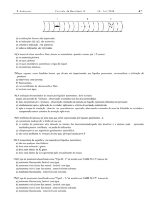R.Andreucci                                 Controle da Qualidade II               Ed.   Jul./2008                 47


                                               1                           2                     3




  a) as indicações lineares são reprovadas.
  b) as indicações (1) e (2) são aceitáveis.
  c) somente a indicação (3) é aceitável.
  d) todas as indicações são reprovadas

16)Os teores de cloro ,enxofre e fluor ,devem ser controlados quando o ensaio por L.P ocorrer:
  a) em materiais porosos.
  b) em aços carbono
  c) em aços inoxidáveis austeníticos e ligas de níquel.
  d) em materiais plásticos.

17)Peças rugosas, como fundidos brutos, que devam ser inspecionadas por líquidos penetrantes ,recomenda-se a utilização de
   produtos:
  a) removíveis com solvente.
  b) fluorescentes.
  c) com certificados de cloro,enxofre e flúor.
  d) laváveis com água.

18) A avaliação dos resultados do ensaio por líquidos penetrantes , deve ser feita:
  a)após um período de 7 minutos , observando o tamanho real das descontinuidades.
  b) após um período de 15 minutos , observando o tamanho da mancha do líquido penetrante difundido no revelador.
  c) imediatamente após a aplicação do revelador, aplicando o critério de aceitação estabelecido.
  d) após o tempo de revelação , descrito no procedimento aprovado, observando o tamanho da mancha difundido no revelador,e
      comparando com os critérios de aceitação aplicáveis.

19) O problema do reensaio de uma peça que já foi inspecionada por líquidos penetrantes , é:
  a) o penetrante pode perder o brilho de sua cor.
  b) o resíduo do penetrante sêco deixado no interior das descontinuidades,pode não dissolver e o resteste pode   apresentar
      resultados poucos confiáveis , ou perda de indicações.
  c) a limpeza prévia das superfícies geralmente é mais difícil.
  d) não existe problema no reensaio de uma peça já inspecionada por LP

20) A temperatura da superfície ,na inspeção por líquidos penetrantes:
  a) não tem qualquer interferência.
  b) deve estar acima de 5 graus.
  c) deve estar abaixo de 52 graus
  d) deve estar dentro da faixa permitida pelo procedimento de ensaio.

21) O tipo de penetrante classificado como "Tipo II - C" de acordo com ASME SEC.V trata-se de:
  a) penetrante fluorescente ,lavável com água.
  b) penetrante visível com luz natural , lavável com água.
  c) penetrante visível com luz natural , removível com solvente.
  d) penetrante fluorescente , removível com solvente.

22) O tipo de penetrante classificado como "Tipo I - A" de acordo com ASME SEC.V trata-se de :
  a) penetrante fluorescente ,lavável com água.
  b) penetrante visível com luz natural , lavável com água.
  c) penetrante visível com luz natural , removível com solvente.
  d) penetrante fluorescente , removível com solvente.
 