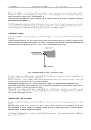 R.Andreucci                            Controle da Qualidade II                   Ed.   Jul./2008                            4



Quando o tubo é ligado, a corrente elétrica do filamento, se aquece e passa a emitir espontaneamente elétrons que são atraídos e
acelerados em direção ao alvo. Nesta interação, dos elétrons com os átomos de tungstênio, ocorre a desaceleração repentina dos
elétrons, transformando a energia cinética adquirida em Raios X.
Outros fenômenos de interação dos elétrons acelerados com as camadas eletrônicas dos átomos de tungstênio, também são
responsáveis pela emissão dos Raios X.

Os Raios X, são gerados nas camadas eletrônicas dos átomos por variados processos físicos. Caracteriza-se por apresentar um espectro
contínuo de emissão ao contrário das radiações gama. Em outras palavras, os Raios X emitidos pelo aparelho apresentam uma
variedade muito grande de comprimento de onda ou seja que a energia varia de uma forma contínua.


Equipamentos de Raios X:

Os Raios X são produzidos em ampolas especiais. Os tamanhos das ampolas ou tubos são em função da tensão máxima de operação
do aparelho.
Do ponto de vista da radiografia, uma atenção especial deve ser dada ao alvo, contido no anodo. Sua superfície é atingida pelo fluxo
eletrônico, proveniente do filamento, e denomina-se foco térmico. É importante que esta superfície seja suficiente grande para evitar
um superaquecimento local, que poderia deteriorar o anodo, e permitir uma rápida transmissão do calor.

                                                                alvo (Tungstênio)
                                                                             anodo
                                         feixe de elétrons




                                                                     foco óptico



                                    Corte transversal do anodo direcional , na ampola de Raios X

Para obter-se imagens com nitidez máxima, as dimensões do foco óptico devem ser as menores possíveis. As especificações de
aparelhos geralmente mencionam as dimensões do foco óptico.
O calor que acompanha a formação de Raios X é considerável, e portanto é necessário especial atenção aos sistemas e métodos para
refrigerar o anodo. Esta refrigeração pode ser feita de diversas maneiras:
a) Refrigeração por irradiação: Neste caso o bloco de tungstênio, que compõe o alvo, se aquece e o calor se irradia pelo anodo.
b) Refrigeração por convecção: O calor irradiado pelo anodo, se transmite ao prolongamento de cobre, o qual está imerso em óleo ou
gás, que se refrigera por convecção natural, ou por circulação.
c) Refrigeração por circulação forçada de água: A refrigeração descrita em (b), é limitada, principalmente se o aparelho for operado
continuamente, exposto ao sol. Neste caso, a circulação de água por uma serpentina interna à unidade geradora, é eficaz, permitindo o
uso do aparelho por longos períodos de uso.


Unidade Geradora, Painel de Comando:

Os equipamentos de Raios X industriais se dividem geralmente em dois componentes: o painel de controle e o cabeçote, ou unidade
geradora.
O painel de controle consiste em uma caixa onde estão alojados todos os controles, indicadores, chaves e medidores, além de conter
todo o equipamento do circuito gerador de alta voltagem. E através do painel de controle que se fazem os ajustes de voltagem e
amperagem, além de comando de acionamento do aparelho.

No cabeçote está alojada a ampola e os dispositivos de refrigeração. A conexão entre o painel de controle e o cabeçote se faz através
de cabos especiais de alta tensão.
 