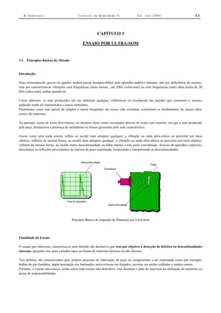 R.Andreucci                             Controle da Qualidade II                  Ed.   Jul./2008                          49




                                                         CAPÍTULO 3

                                              ENSAIO POR ULTRA-SOM


3.1. Princípios Básicos do Método


Introdução:

Sons extremamente graves ou agudos, podem passar desapercebidos pelo aparelho auditivo humano, não por deficiência do mesmo,
mas por caracterizarem vibrações com frequências muito baixas , até 20Hz (infra-som) ou com frequências muito altas acima de 20
kHz (ultra-som), ambas inaudíveis.

Como sabemos, os sons produzidos em um ambiente qualquer, refletem-se ou reverberam nas paredes que consistem o mesmo,
podendo ainda ser transmitidos a outros ambientes.
Fenômenos como este apesar de simples e serem frequentes em nossa vida cotidiana, constituem os fundamentos do ensaio ultra-
sonico de materiais.

No passado, testes de eixos ferroviários, ou mesmos sinos, eram executados através de testes com martelo, em que o som produzido
pela peça, denunciava a presença de rachaduras ou trincas grosseiras pelo som característico.

Assim como uma onda sonora, reflete ao incidir num anteparo qualquer, a vibração ou onda ultra-sônica ao percorrer um meio
elástico, refletirá da mesma forma, ao incidir num anteparo qualquer, a vibração ou onda ultra-sônica ao percorrer um meio elástico,
refletirá da mesma forma, ao incidir numa descontinuidade ou falha interna a este meio considerado. Através de aparelhos especiais,
detectamos as reflexões provenientes do interior da peça examinada, localizando e interpretando as descontinuidades.


                                             Descontinuidade
                                                                                                Peça
                                                               Transdutor




                                1 Tela do Aparelho
                                    5
                                                                  Descontinuidade




                                      Princípio Básico da Inspeção de Materiais por Ultra-Som




Finalidade do Ensaio

O ensaio por ultra-som, caracteriza-se num método não destrutivo que tem por objetivo a detecção de defeitos ou descontinuidades
internas, presentes nos mais variados tipos ou forma de materiais ferrosos ou não ferrosos.

Tais defeitos são caracterizados pelo próprio processo de fabricação da peça ou componentes a ser examinada como por exemplo:
bolhas de gás fundidos, dupla laminação em laminados, micro-trincas em forjados, escorias em uniões soldadas e muitos outros.
Portanto, o exame utra-sônico, assim como todo exame não destrutivo, visa diminuir o grau de incerteza na utilização de materiais ou
peças de responsabilidades.
 