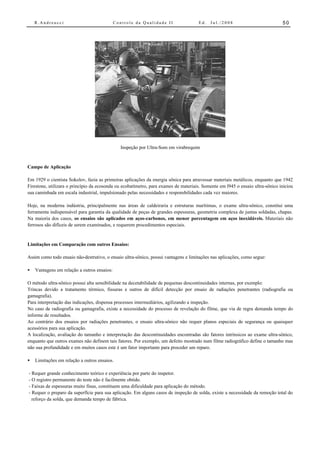 R.Andreucci                              Controle da Qualidade II                Ed.   Jul./2008                           50




                                                Inspeção por Ultra-Som em virabrequim


Campo de Aplicação

Em 1929 o cientista Sokolov, fazia as primeiras aplicações da energia sônica para atravessar materiais metálicos, enquanto que 1942
Firestone, utilizara o princípio da ecosonda ou ecobatímetro, para exames de materiais. Somente em l945 o ensaio ultra-sônico iniciou
sua caminhada em escala industrial, impulsionado pelas necessidades e responsbilidades cada vez maiores.

Hoje, na moderna indústria, principalmente nas áreas de caldeiraria e estruturas marítimas, o exame ultra-sônico, constitui uma
ferramenta indispensável para garantia da qualidade de peças de grandes espessuras, geometria complexa de juntas soldadas, chapas.
Na maioria dos casos, os ensaios são aplicados em aços-carbonos, em menor porcentagem em aços inoxidáveis. Materiais não
ferrosos são difíceis de serem examinados, e requerem procedimentos especiais.


Limitações em Comparação com outros Ensaios:

Assim como todo ensaio não-destrutivo, o ensaio ultra-sônico, possui vantagens e limitações nas aplicações, como segue:

•   Vantagens em relação a outros ensaios:

O método ultra-sônico possui alta sensibilidade na decetabilidade de pequenas descontinuidades internas, por exemplo:
Trincas devido a tratamento térmico, fissuras e outros de difícil detecção por ensaio de radiações penetrantes (radiografia ou
gamagrafia).
Para interpretação das indicações, dispensa processos intermediários, agilizando a inspeção.
No caso de radiografia ou gamagrafia, existe a necessidade do processo de revelação do filme, que via de regra demanda tempo do
informe de resultados.
Ao contrário dos ensaios por radiações penetrantes, o ensaio ultra-sônico não requer planos especiais de segurança ou quaisquer
acessórios para sua aplicação.
A localização, avaliação do tamanho e interpretação das descontinuidades encontradas são fatores intrínsicos ao exame ultra-sônico,
enquanto que outros exames não definem tais fatores. Por exemplo, um defeito mostrado num filme radiográfico define o tamanho mas
não sua profundidade e em muitos casos este é um fator importante para proceder um reparo.

•   Limitações em relação a outros ensaios.

- Requer grande conhecimento teórico e experiência por parte do inspetor.
- O registro permanente do teste não é facilmente obtido.
- Faixas de espessuras muito finas, constituem uma dificuldade para aplicação do método.
- Requer o preparo da superfície para sua aplicação. Em alguns casos de inspeção de solda, existe a necessidade da remoção total do
  reforço da solda, que demanda tempo de fábrica.
 